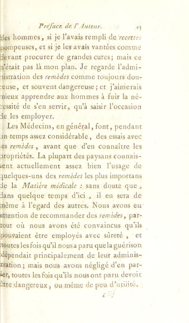 des hommes, si je l’avais rempli de recetres ympeuses, et si je les avais vantces comme  vant procurer de grandes cures; mais ce stait pas 1a mon plan. Je regarde l’admi- fistration des remédes comme toujours dou- “euse, et souvent dangereuse; et j’aimerais mieux apprendre aux hommes 4 fuir la né- nessite de sen servir, qu’a saisir l’occasion de les employer. _ Les Médecins, en général, font, pendant imtemps assez considérable, des essais avec es remédes, avant que d’en connaitre les Sroprietés. La plupart des paysans comnais- vent actuellement assez bien l’usage de quelques-uns des remeédes les plus importans de la Matiére médicale : sans doute que . dans quelque temps d'ici, il en sera de méme a l’egard des autres. Nous avons eu‘ attention de recommander des remédes, par- tout Ol nous avons été convaincus qu ils pouvaient étre employes avec siirete , et ites Jes fois qu'il nousa paru quela guerison | aie principalement de leur adminis- tation; mais nous avons négligé d’en par- f, toutes les fois qu’ils nous ont paru devoir tre dangereux, ouméme de pew (urilite, . Y » !