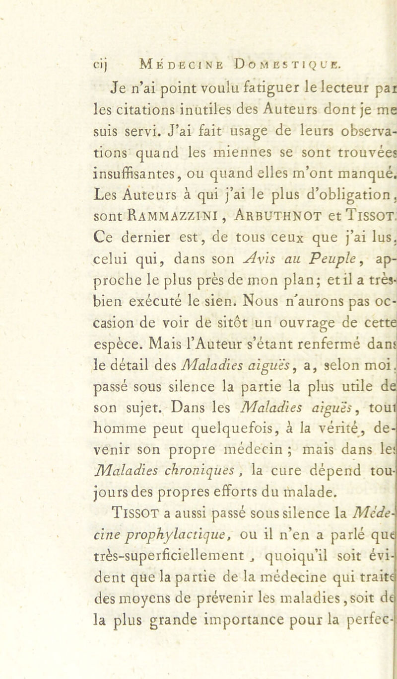 Je n’ai point voulu fatiguer le lecteur par les citations inutiles des Auteurs dont je me suis servi. J’ai fait usage de leurs observa- tions’ quand les miennes se sont trouvées insuffisantes, ou quand elles m’ont manqué, Les Auteurs 4 qui j’ai le plus d’obligation, sont RAMMAZZINI, ARBUTHNOT et TISSOT. Ce dernier est, de tous ceux que j’ai lus, celui qui, dans son 4yis au Peuple, ap- proche le plus prés de mon plan; etila trés- bien exécuté le sien. Nous n’aurons pas oc- casion de voir de sitét un ouvrage de cett espéce. Mais |’Auteur s’etant renfermé dan Je detail des Maladies aigués, a, selon moi, passé sous silence la partie la plus utile d son sujet. Dans les Maladies aigués, tou homme peut quelquefois, a la verite, de venir son propre medecin; mais dans le Maladies chroniques , la cure dépend tou jours des propres efforts du malade. TISSOT a aussi passe sous silence la Mede cine prophylactique, ou il n’en a parlé qu trés-superficiellement , quoiqu’il soit évi dent que la partie de la médecine qui trait des moyens de prevenir les maladies , soit d la plus grande importance pour la perfec