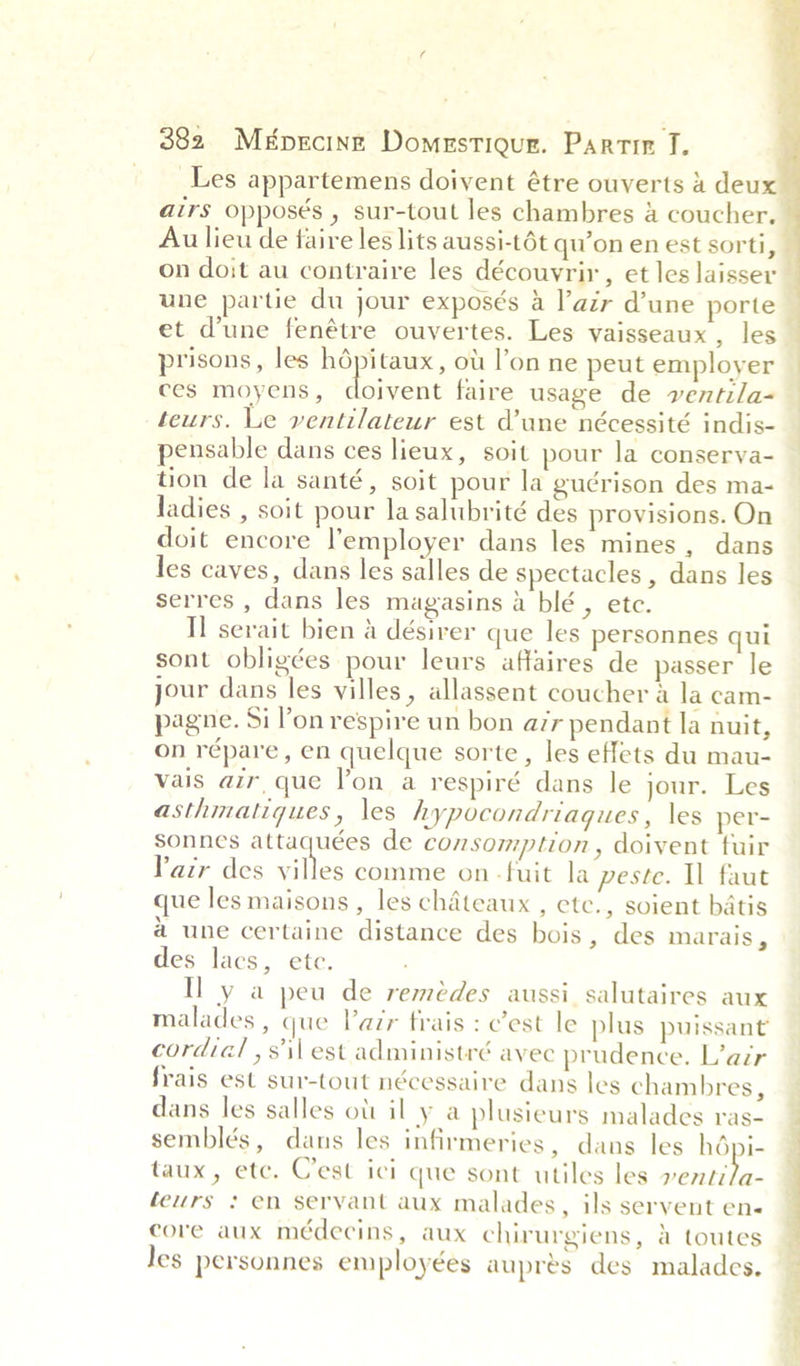   382 Mépecine Domrstiour. Partin TI. _Les appartemens doivent étre ouverts 4 deux airs opposés , sur-tout les chambres &amp; coucher., Au lieu de faire les lits aussi-t6t qu’on en est sorti, on doit au contraire les découvrir, et les laisser une partie du jour exposés a lazr d’une porte et d’une fenétre ouvertes. Les vaisseaux , les prisons, les noe taux, ou l’on ne peut employer ces moyens, doivent faire usage de ventila~— teurs. Le ventilateur est d’une nécessité indis- pensable dans ces lieux, soit pour la conserva- tion de la santé, soit pour la guérison des ma- ladies , soit pour la salubrité des provisions. On doit encore lemployer dans les mines, dans les caves, dans les salles de spectacles , dans les serres , dans les magasins a blé , etc. I] serait bien 4 désirer que les personnes qui sont obligées pour leurs affaires de passer le jour dans les villes, allassent coucher a la cam- pagne. Si Pon respire un bon azr pendant la nuit, on répare , en quelque sorte, les effets du mau- vais air que lon a respiré dans le jour. Les asthmatiques, les hypocondriaques, les per- sonnes attaquées de consomption, doivent tuir Pair des silos comme on -fuit la peste. Il faut que les maisons , les chateaux , etc., soient batis a une certaine distance des bois, des marais, des lacs, ete. Hy a peu de remédes aussi salutaires aux malades , que lair frais : c’est le plus puissant cordial ,s'\\ est administré avec prudence. L’air | frais est sur-tout nécessaire dans les chambres, — dans les salles ott il y a plusieurs malades ras- _ semblés, dans les infirmeries, dans les hépi- taux, ete. Cest ici que sont utiles les Senet. feurs : en servant aux malades, ils servent en« core aux médecins, aux chirurgiens, a toutes Jes personnes employées aupres des malades. i