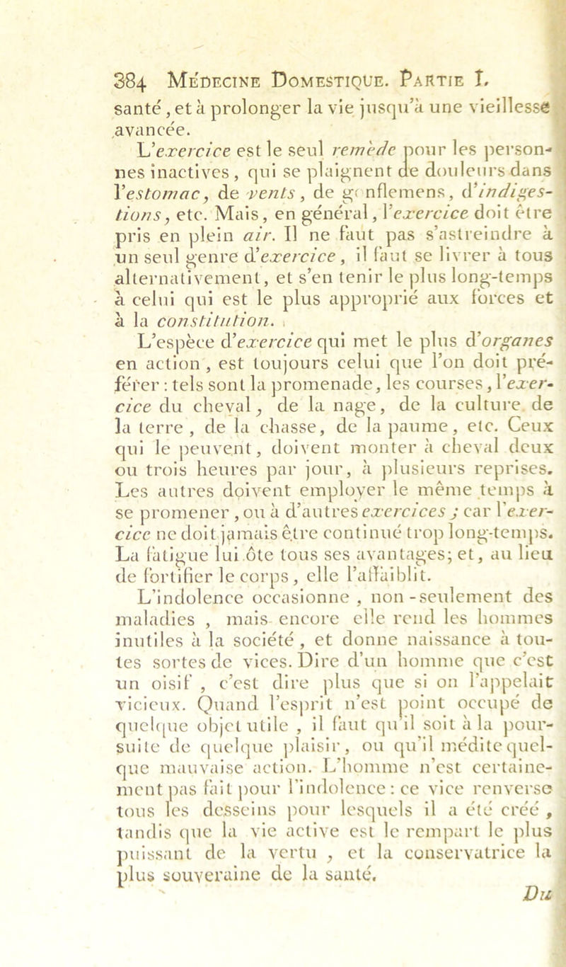 a    384 Méprcine Domestiqur. Partiz L santé , et 4 prolonger la vie jusqu’a une vieilless avancée. ‘Lerercice est le seul remede pour les person nes inactives, qui se plaignent de douleurs.dans Vestomac, de vents, de gonflemens, d’indiges- tions, etc. Mais, en général , l’exercice doit ¢tre pris en plein azr. I] ne faut pas s’astreindre a un seul genre d’ezercice , il faut se livrer a tous alternativement, et s’en tenir le plus long-temps a celui qui est le plus approprié aux forces et_ a la constitution. | L’espéce d’exercice qui met le plus d’organes en action, est toujours celui que l’on doit pré-— férer : tels sont la promenade, les courses, l'exer=_ cice du cheval, de la nage, de la culture, de Ja terre, de la chasse, de la paume, etc. Ceux qui le peuvent, doivent monter a cheyal deux ou trois heures par jour, a plusieurs reprises. Les autres doivent employer le méme temps 4 se promener ,ou a d'autres exercices ; car Vexer= cice ne doitjamais étre continué trop long-temps. La fatigue lui.6te tous ses avantages; et, au lieu de fortifier le corps, elle Paffaiblit. L’indolence occasionne , non-seulement des maladies , mais. encore elle rend les hommes inutiles 4 Ja société, et donne naissance a tou- tes sortes de vices. Dire d’un homme que c'est un oisif , c’est dire plus que si on l’appelait vicieux. Quand esprit n’est point occupé de quelque objet utile , il faut quil soit ala pour- suite de quelque plaisir, ou qu'il médite quel- que mauvaise action. L’homme n’est certaine- ment pas fait pour Vindolence: ce vice renverse — tous les desseins pour lesquels il a été créé , tandis que la_ vie active est le rempart le plus puissant de la vertu , et la conservyatrice la plus souyeraine de la santé, ‘ Du