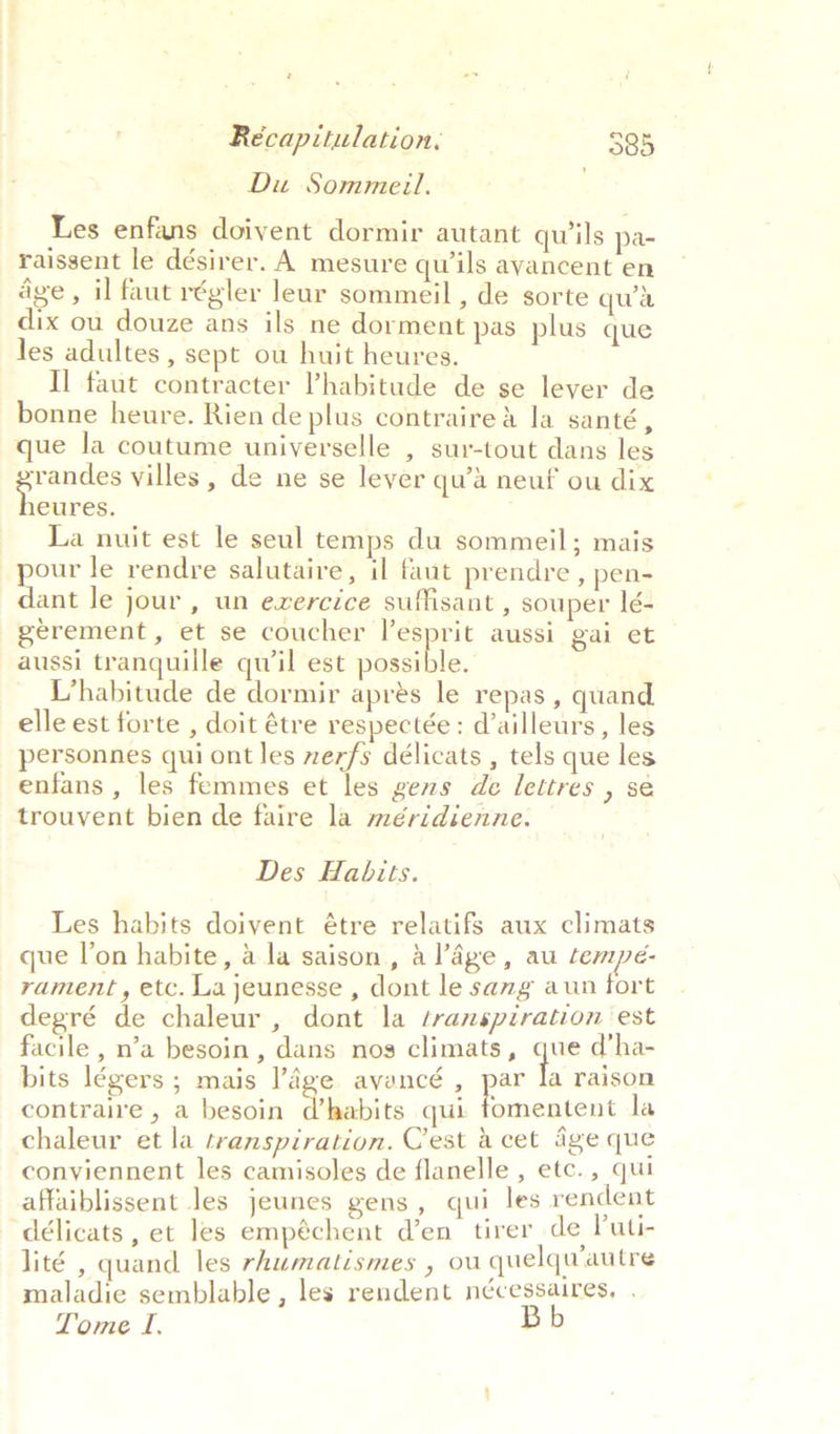 Du Sommeil. Les enfans doivent dormir autant qwils pa- raissent le désirer. A mesure quwils ayancent en age, il faut régler leur sommeil , de sorte qua dix ou douze ans ils ne dorment pas plus que les adultes , sept ou huit heures. Il faut contracter V’habitude de se lever de bonne heure. Rien de plus contraire&amp; la santé, que la coutume universelle , sur-tout dans les randes villes , de ne se lever qu’a neuf ou dix eawee La nuit est le seul temps du sommeil; mais pour le rendre salutaire, il faut prendre, pen- dant le jour , un evercice suffisant , souper Ié- gerement, et se coucher repre aussi gai et aussi tranquille quwil est possible. L’habitude de dormir aprés le repas , quand elle est forte , doit étre respectée: d’ailleurs, les personnes qui ont les zerfs délicats , tels que les enfans , les femmes et les gems de lettres , sé trouvent bien de faire la méridienne. Des Habits. Les habits doivent étre relatifs aux climats que l'on habite, ala saison, alage, au tempe- rament , etc. La jeunesse , dont le sang aun fort degré de chaleur , dont la ‘ranspiration est facile , n’a besoin, dans nos climats, ane d’ha- bits légers; mais age avancé , ae a raison contraire , a besoin Phabits qui fomentent la chaleur et la transpiration. Cest acet Age que conyiennent les camisoles de flanelle , etc., qui affaiblissent les jeunes gens, qui les rendent délicats , et les empéchent d’en tirer de Puti- lité , quand les rhumatismes , ou quelqu autre maladie semblable , les rendent nécessaires, . Tome I,