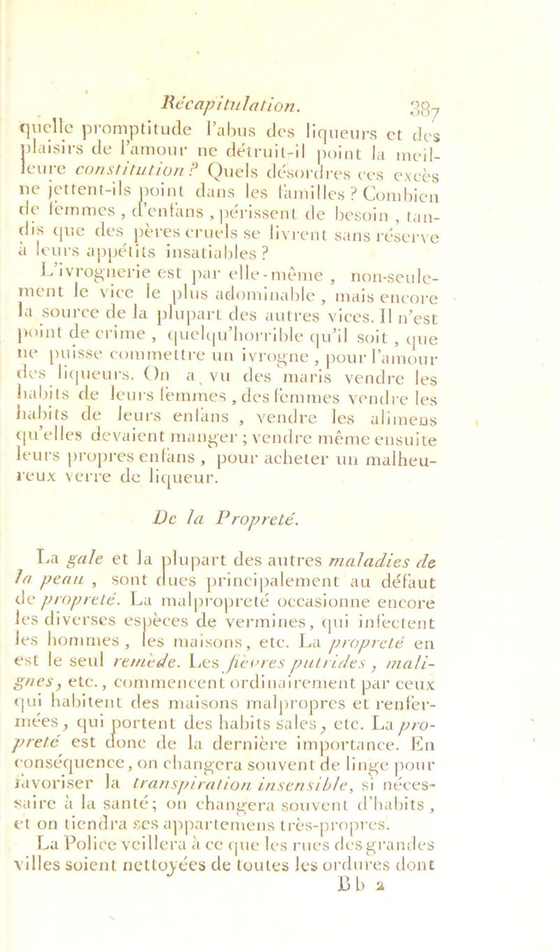 quelle promptitude Pabus des liqueurs et des dlaisirs de ’amour ne détruit-il point la meil- fea constitution ? Quels désordres ces exeds ne jettent-ils point dans les familles ? Combien de femmes , dtentaus ,périssent de besoin , tan- dis que des peres cruels se livrent sans réserye a leurs appétits insatiables ? L/ivrognerie est par elle-méme , non-seule- ment le vice le plus adominable , mais encore la source de la plupart des autres vices. II n’est point de crime , quelqwhorrible qu'il soit , que ne puisse commettre un ivrogne , pour amour des liqueurs. On a, vu des maris vendre les habits de leurs femmes , des femmes vendre les habits de leurs enfans , vendre les alimens quelles deyaient manger ; vendre méme ensuite leurs propres enfans , pour acheter un malheu- veux verre de liqueur. De la Propreteé. La gale et Ja plupart des autres maladies de la peau , sont dues principalement au défaut de propreté. La malpropreté occasionne encore les diverses especes de vermines, qui infectent Jes hommes , ie maisons, etc. La propreté en est le seul remede. Les fievres putrides , mali- ges, etc., commencent ordinairement par ceux qui habitent des maisons malpropres et renfer- mées , qui portent des habits sales, etc. La pro- preté est done de la dernitre importance. En conséquence , on changera souvent de linge pour javoriser la transpiration insensible, si néces- saire a la santé; on changera souvent d’habits , et on tiendra ses appartemens tres-propres. La Police veillera a ce que les rues des grandes villes soient nettoyées de toutes Jes ordures dont Bb a