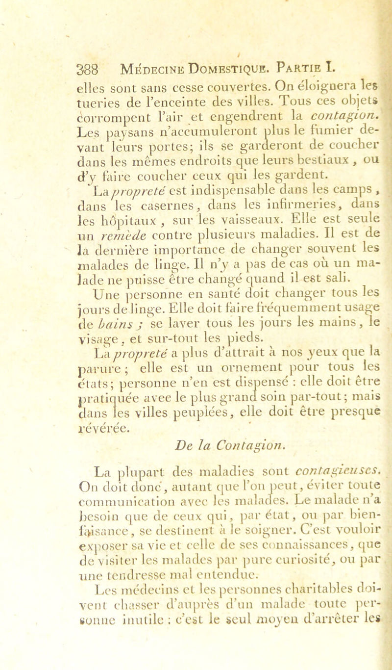 é 388. Mpecine Domestique. Partiz I. elles sont sans cesse couyertes. On éloignera le tueries de l’enceinte des villes. Tous ces objets: corrompent Vair et engendrent la contagion. Les paysans n’accumuleront plus le fumier de- vant leurs portes; ils se snide parle de coucher dans les mémes endroits que leurs bestiaux , ou d’y faire coucher ceux qui les gardent. La propreté est indispensable dans les camps , dans les casernes, dans les infirmeries, dans — Jes hdpitaux , sur les vaisseaux. Elle est seule _ un reméde contre plusieurs maladies. Il est de Ja dernigre importance de changer souvent les — malades de linge. Il n’y a pas de cas ou un ma- | Jade ne puisse tre changé quand il-est sali. | Une personne en santé doit changer tous les jours de linge. Elle doit faire fréquemment usage de bains ; se laver tous les jours les mains, le visage , et sur-tout les pieds. F La propreté a plus d’attrait a nos yeux que la arure; elle est un ornement pour tous les tats; personne n’en est dispensé : elle doit étre ratiquée avee le plus sian soin par-tout; mais dans les villes peupiées, elle doit étre presque reverée. ;   De la Contagion. La plupart des maladies sont comtagieuses, — On doit donc, autant que l’on peut, éviter toute communication ayec les salutes Le malade n’a © besoin que de ceux qui, par état, ou par bien- — {gisance, se destinent dle soigner. Cest vouloir ~ exposer sa vie et celle de ses connaissances , que de visiter les malades par pure curiosité, ou par. une tendresse mal entendue. : Les médecins et les personnes charitables doi- vent chasser @auprés d’un malade toute per- sonne inutile: c’est le seul moyen Warréter les - 