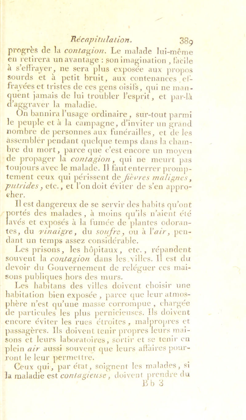 progres de la contagion. Le malade lui-méme en retirera unayantage : son imagination , facile a seffrayer, ne sera plus exposée aux propos sourds et 4 petit bruit, aux contenances ef- frayées et tristes de ces gens oisifs, qui ne man- ayer jamais de lui troubler esprit, et par-la ‘ageraver la maladie. n bannira usage ordinaire , sur-tout parmi Je peuple et &amp; la campagne, d’inviter un grand nombre de personnes aux funérailles, et de les assembler pendant quelque temps dans la cham- bre du mort, parce que c’est encore un moyen toujours ayec le malade. I} faut enterrer promp- tement ceux qui périssent de fievres malignes, putrides , etc., et Von doit éviter de s’en appro- cher. Il est dangereux de se servir des habits quont ayés et exposés a la fumée de plantes odoran- tes, du vinaigre, du soufre, ou a lair, pen- dant un temps assez considérable. Les prisons, les hdépitaux, ete., répandent souvent la contagion dans les_vyilles. Il est du devoir du Gouvernement de reléguer ces mai- sons publiques hors des murs. ie Les habitans des villes doivent choisir une habitation bien exposée , parce que leur atmos- phére n’est qu’une masse corrompue , chargée de particules les plus pernicieuses. Hs doivent encore éyiter les rues ¢troites, malpropres et passageres. Ils doivent tenir propres leurs mai- sons et leurs laboratoires, sortir et se tenir en plein azr aussi souvent que leurs affaires pour~ ront le leur permettre, ; Ceux qui, par état, soignent les malades, si Ja maladie est contagieuse , anes eee du D3
