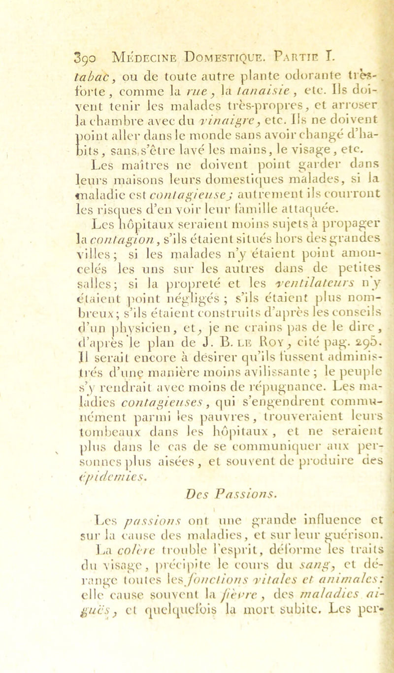 tabac, ou de toute autre plante odorante tres forte, comme la rue, la fanaisie, ete. Ils doi- Ja chambre avec du vinaigre, etc. Ils ne doivent its, sans,s’¢tre lavé les mains, le visage, etc. Les maitres ne doivent point garder dans maladie est contagieuse ; autvement ils courront les miecaes den voir leur famille attaquée. Les hépitaux seraient moins sujets a propager villes; si les malades n’y étaient point amou- celés les uns sur les autres dans de petites élaient point négligés ; sils étaient plus nom- breux; sils étaient construits d@’aprés les conseils (apres Je plan de J. B. rm Roy, cité pag. 295. trés @une manieére moins avilissante ; le peuple sy rendrait avee moins de répugnance. Les ma- ladies contagieuses , qui Sengendrent comme- nément parmi ies pauyres , trouveraient leurs tombeaux dans les hdpitaux, et ne seraient plus dans le cas de se communiquer aux per-  ep td CMiLeS. Des Passions. ' Les passions ont une grande influence et sur Ja cause des maladies, et sur leur guérison. La col/ére trouble Vesprit, déforme les traits du visage, précipite le cours du sang, et dé- range toutes les fonctions vitales et animales: elle cause souyent la fievre, des maladies ai- gués, et quelquefois la mort subite, Les pers A