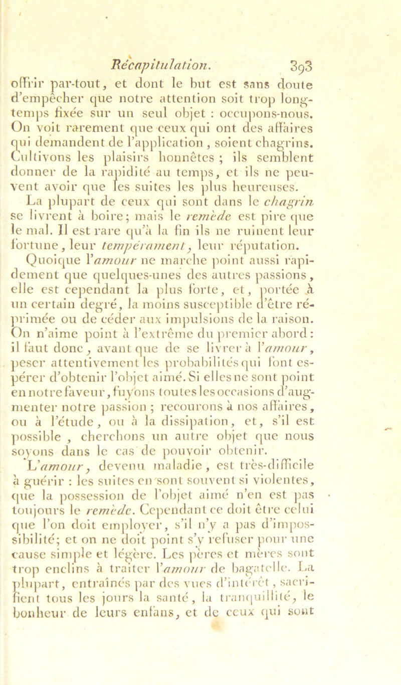 ‘ . ’ Récapitulation. — 393 offrir par-tout, et dont le but est sans doute d’empeécher que notre attention soit trop long- temps fixée sur un seul objet : occupons-nous, On voit rarement que ceux qui ont des affaires ui demandent de lapplication , soient chagrins. Cultivate les plaisirs honnétes ; ils semblent donner de Ja rapidité au temps, et ils ne peu- vent avoir que hs suites les plus heureuses. La plupart de ceux qui sont dans le chagrin se livrent a boire; mais le reméde est pire que le mal, I] est rare qu’a la fin ils ne ruinent leur fortune, leur tempérament, \ewr réputation. Quoique Pamour ne marche point aussi rapi- dement que quelques-unes des autres passions , elle est cependant la plus forte, et, portée a un certain degré, la moins susceptible datre ré- primée ou de céder aux impulsions de la raison. On n’aime point a l’extréme du premier abord: il faut done , avant que de se livrer a amour, pérer d’obtenir l’objet aimé. Si elles ne sont point ennotrefaveur, fuyons toutes les occasions d’aug- menter notre passion ; recourons a nos affaires, ou a létude, ou a fa dissipation, et, sil est possible , cherchons un autre objet que nous soyons dans le cas de pouvoir obtenir, L'amour, devenu maladie, est tres-difficile a guérir : les suites en’sont souvent si violentes, que la possession de l'objet aimé n’en est pas toujours le remede. Cependant ce doit étre celui que l'on doit employer, s'il n’y a pas d@impos- sibilité; et on ne doit point s’y refuser pour une cause simple et légere. Les peres et meres sont uupart, entrainés par des vues Vintéret, sacle ir tous les jours la santé, la tranquillité, le bonheur.de leurs enfans, et de ceux qui sont &amp;