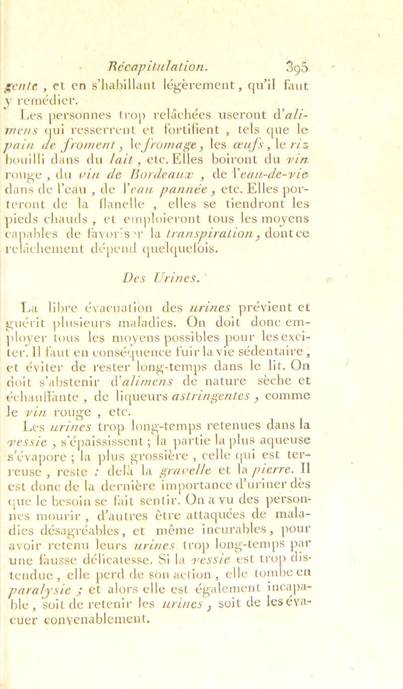 gente , et en shabillant légerement, quil faut y remédier. Les personnes trop relachées useront d’a/z- mens qui resserrent et fortifient , tels que le bouilli dans du /azt, etc. Elles boiront du vin rouge , du vin de Bordeaux , de Veau-de-vie dans de Peau , de Peau pannée , etc. Elles por- teront de la flanelle , elles se tiendront les pieds chauds , et emploieront tous les moyens capables de favoriser la transpiration , dont ce reldchement dépend quelquefois. Des Urines.° La libre évacuation des urines prévient et guérit plusieurs maladies. On doit donc em- ployer tous les moyens possibles pour les exci- ter. Il faut en conséquence fuir la vie sédentaire , et éviter de rester long-temps dans le lit. On doit s’abstenir d’alimens de nature seche et échauffante , de liqueurs astringentes , comme le vin rouge , ete. Les urines trop long-temps retenues dans la vessie , s paississent ; la partie la plus aqueuse s’évapore ; la plus grossiére , celle qui est ter- reuse , reste : dela la gravelle et la pierre. Ul est donc de la derniére importance d’uriner des que le besoin se fait sentir. Ona vu des person- nes mourir, d@autres étre attaquées de mala- dies désagréables, et méme incurables, pour avoir retenu leurs wrines. trop long-temps par une fausse délicatesse. Si la vessze est ni dis- tendue , elle perd de son action, elle tombe en puralysie ; et alors elle est également teapa- ble, soit de retenir les wrines , soit de les éya- cuer conyenablement.