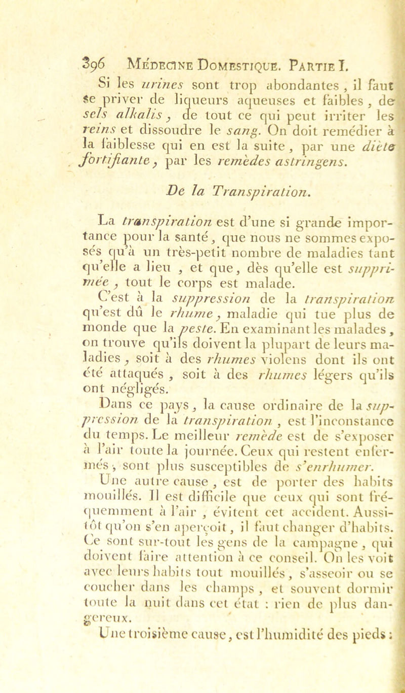 Si les wrines sont trop abondantes , il fau se priver de liqueurs aqueuses et faibles , d sels alkalis, de tout ce qui peut irriter les reins et dissoudre le sang. On doit remédier a Ja faiblesse qui en est la suite, par une diéle _. fortifiante, par les remédes astringens.   De la Transpiration. La transpiration est d’une si grande impor-_ tance pour la santé , que nous ne sommes expo- sés qu’a un tres-petit nombre de maladies tant qwelle a lieu , et que, des ae est suppri- mée , tout le corps est malade. Crest a la suppression de la transpiration © quest da le rhume, maladie qui tue plus de— monde que la peste. En examinant les malades, — on trouve quils doivent la plupart de leurs ma- ladies , soit &amp; des rhumes violens dont ils ont été attaqués , soit a des rhumes légers quiils ont négligés. Dans ce pays, la cause ordinaire de la swp- pression de la transpiration , est Vinconstance © du temps. Le meilleur remeéde est de s’exposer — a Pair toute la journée. Ceux qui restent enfer- més, sont plus susceptibles de s’enrhumer. =| ae | Fee ”.l ee eo Une autre cause , est de porter des habits mouillés. Tl est difficile que ceux qui sont fré- quemment a Jair , évitent cet accident. Aussi- (Ot qwon s’en apercoit , i] faut changer @habits. — Ce sont sur-tout les gens de la campagne , qui doivent faire attention &amp; ce conseil. On les voit avec leurs habits tout mouillés, s’asseoir ou se coucher dans les champs, et souvent dormir toute la nuit dans cet état : rien de plus dan- gereux. : . Une troisieéme cause, est Phumidité des pieds + ee me.    