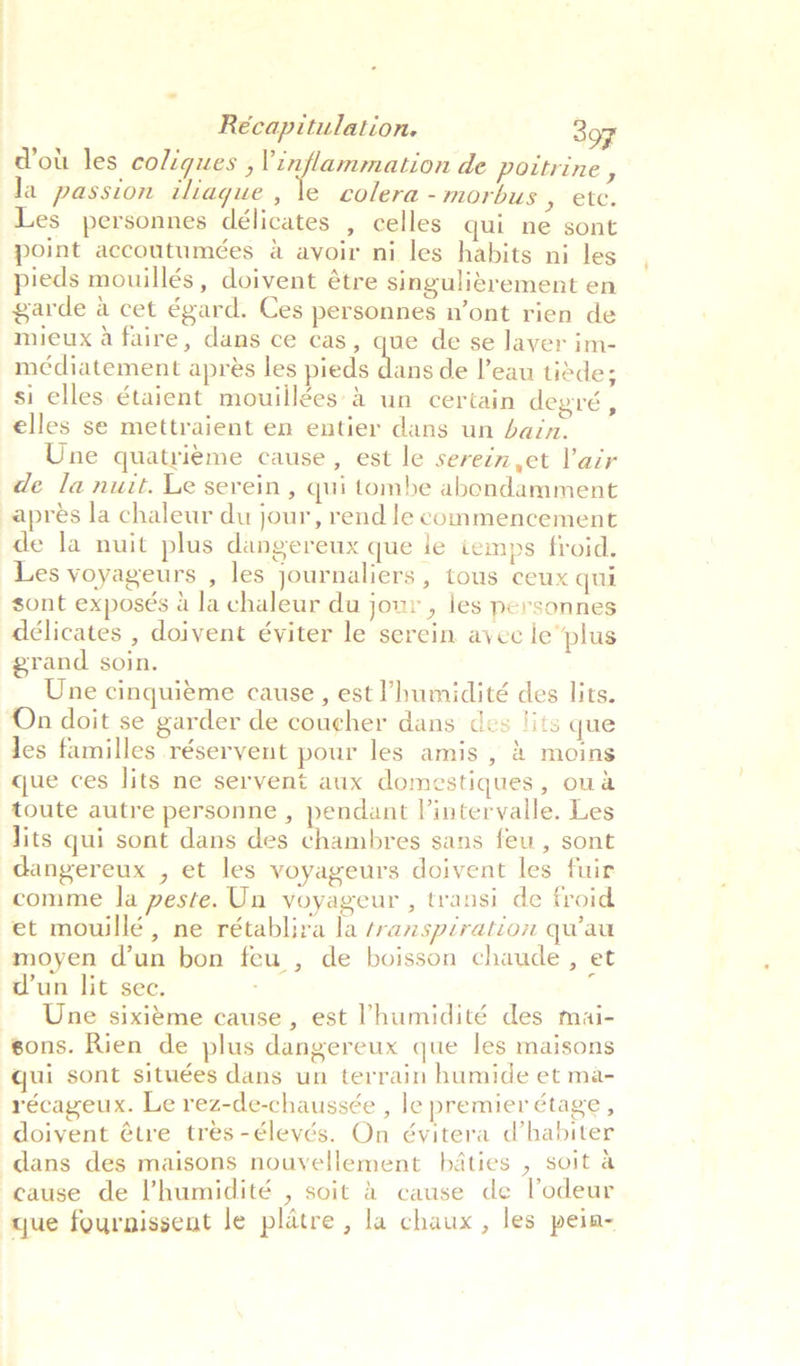 dott les coligues , inflammation de poitrine , la passion tliaque , \e colera - morbus 5 “Ste. Les personnes délicates , celles qui ne sont point accoutumées a avoir ni les habits ni les pieds mouillés, doivent étre singuligrement en garde a cet égard. Ces personnes n’ont rien de mieux a faire, dans ce cas, que de se Javer im- médiatement aprés les pieds -lp de leau tiéde; si elles étaient mouiilées’&amp; un certain degré , elles se mettraient en entier dans un bain. Une quatrig¢me cause, est le serein et lair de la nuit. Le serein, qui tombe abondamment apres la chaleur du jour, rend le commencement de la nuit plus dangereux que le iemps froid. Les voyageurs , les journaliers , tous ceux qui sont exposés 4 la chaleur du jour , les personnes délicates , doivent éviter le serein avec le plus grand soin. Une cinquieme cause, est ’humidité des lits. On doit se garder de coucher dans des ‘its que les familles réseryent pour les amis , 2 moins que ces lits ne servent aux domestiques , oua toute autre personne , pendant Vintervalle. Les Jits qui sont dans des chambres sans feu, sont dangereux , et les voyageurs doivent les fuir comme la peste. Un voyageur , transi de froid et mowillé, ne rétablira la transpiration quau moyen d’un bon feu , de boisson chaude , et d’un lit sec. : Une sixiéme cause , est Vhumidité des mai- sons. Rien de plus dangereux que les maisons qui sont situées dans un terrain humide et ma- récageux. Le rez-de-chaussée , le premier étage, doivent ¢tre tres-éleyés. On évitera d’habiter dans des maisons nouvellement bdaties , soit a cause de ’humidité , soit &amp; cause de Vodeur que fournissent Je platre , la chaux , les pein-