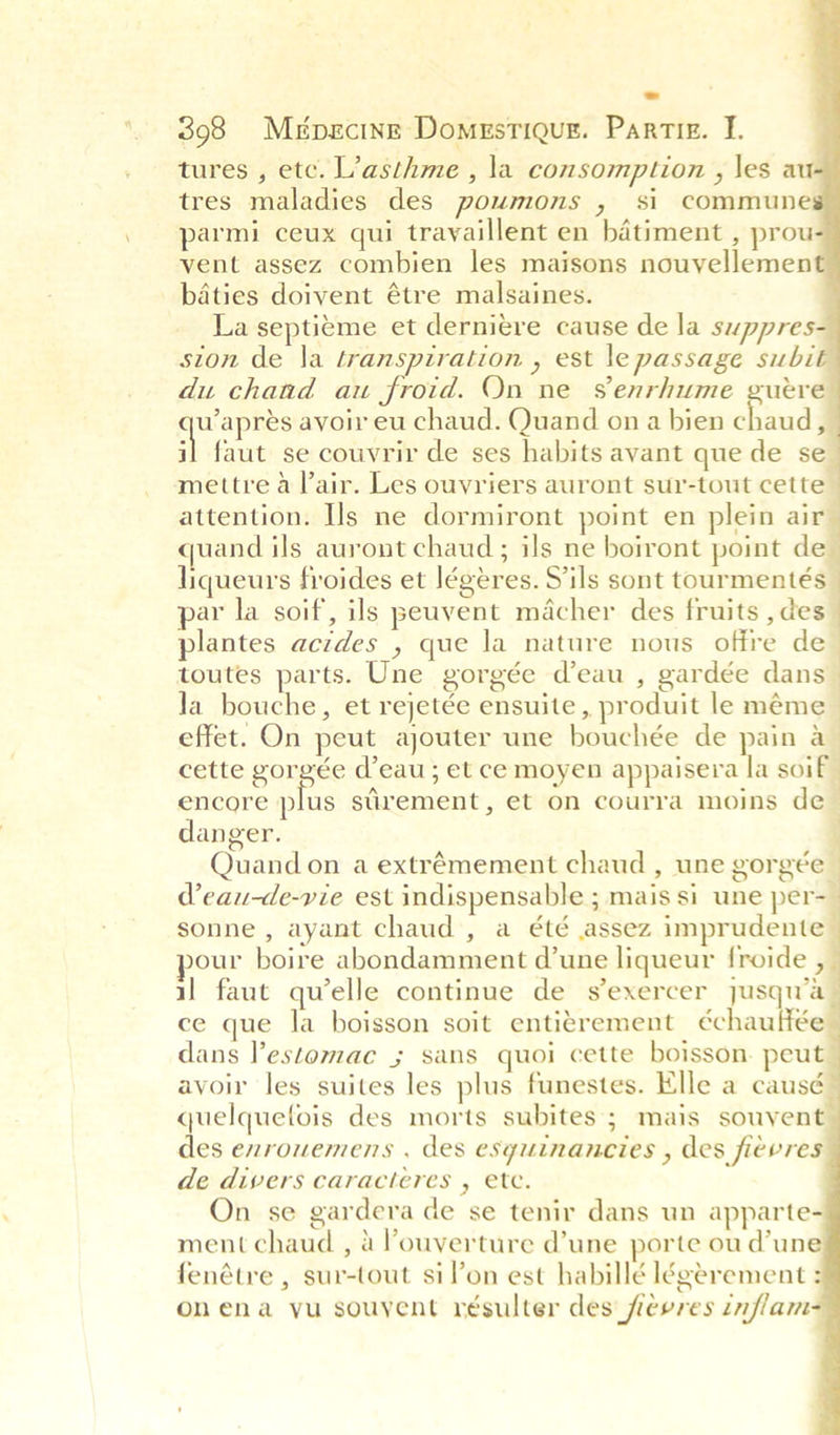 tures , etc. L’asthme , la consomption , \es au- tres maladies des poumons , si commune parmi ceux qui travaillent en batiment , prou vent assez combien les maisons nouvellement badties doivent étre malsaines. La septieme et derniere cause de la suppres sion de la transpiration , est le passage subit du chand au froid. On ne senrhume guere wapres avoir eu chaud. Quand on a bien chaud, il faut se couvrir de ses habits avant que de se mettre a lair. Les ouvriers auront sur-tout cette attention. Ils ne dormiront point en plein air quand ils auront chaud ; ils ne boiront point de liqueurs froides et légeres. Sils sont tourmentés par la soif, ils peuvent macher des fruits ,des_ plantes acides , que la nature nous offre de toutes parts. Une gorgée d’eau , gardée dans _ Ja bouche, et rejetée ensuite, produit le méme effet. On peut ajouter une bouchée de pain a_ cette gorgée d’eau ; et ce moyen appaisera la soit” encore plus siirement, et on courra moins de | danger. ; Quand on a extrémement chaud , une gorgée | Weau-de-vie est indispensable ; mais si une per- sonne , ayant chaud , a été assez imprudente pour boire abondamment d’une liqueur froide , il faut quelle continue de s’exercer jusqu’a— ce que la boisson soit entitrement échauffée dans Pestomac ; sans quoi cette boisson. peut avoir les suites les plus funestes. Elle a causé quelquetois des morts subites ; mais souvent des enrowemens , des esyuinancies , des fievres de divers caracteres , ete. On se gardera de se tenir dans un apparte- ment chaud , 4 !’ouverture d’une porte ou d'une fenétre , sur-tout sil’on est habillé légerement : Onena yu souyent résulter des fievres inflam     