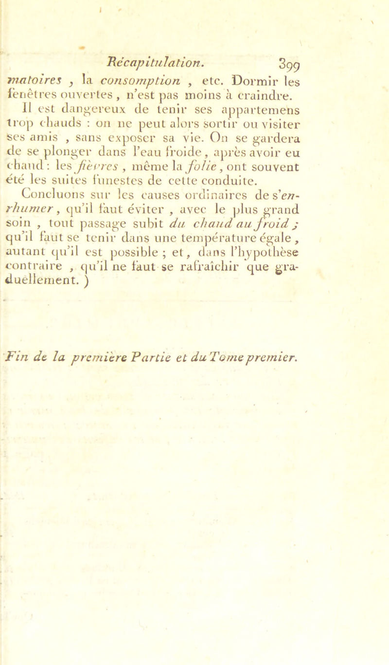 matoires , la consomption , etc. Dormir les fenétres ouyertes , n’est pas moins a craindre. Il est dangereux de tenir ses appartemens trop chauds : on ne peut alors sortir ou visiter ses amis , sans exposer sa vie. On se gardera de se plonger dans l’eau froide, aprés avoir eu chaud: les fevres , méme la folie, ont souvent été les suites funestes de cette conduite. Concluons sur les causes ordinaires de s’e7- rhumer, quwil faut éviter , avec le plus grand soin , tout passage subit du chaud cadre qu il faut se tenir dans une température égale , autant quwil est possible; et, dans ’hypothese contraire , quil ne faut-se rafraichir que gra- duellement. ) ‘Fin de la premiere Partie et du Tome premier.