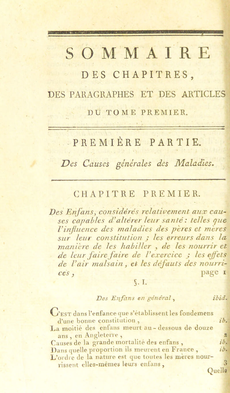  SOMMAIRE. DES CHAPITRES, DES PARAGRAPHES ET DES ARTICLES  DU TOME PREMIER. pa ee —_——__ —_ PREMIERE PARTIE.  Des Causes générales des Maladies.  CHAPITRE PREMIER. | Des Enfans, considérés relativement aux cau= ses capables daltérer leur santé: telles que Vinfluence des maladies des péres et meres sur leur constitution ; les erreurs dans la manicre de les habiller , de les nourrir e&amp; de leur faire faire de Vexercice ; les effet de Vair malsain, et les défauts des nourri Ces y page 4 Se Des Enfans en général, ibid     Crs dans V’enfance que s’établissent les fondemens @une bonne constitution , id. La moitié des enfans meurt au-dessous de douze ans, en Angleterre , Causes de la grande mortalité des enfans , i Dans quelle proportion ils meurent en France , i. L’ordre de la nature est que toutes les meres nour- rissent elles-mémes leurs enfans,