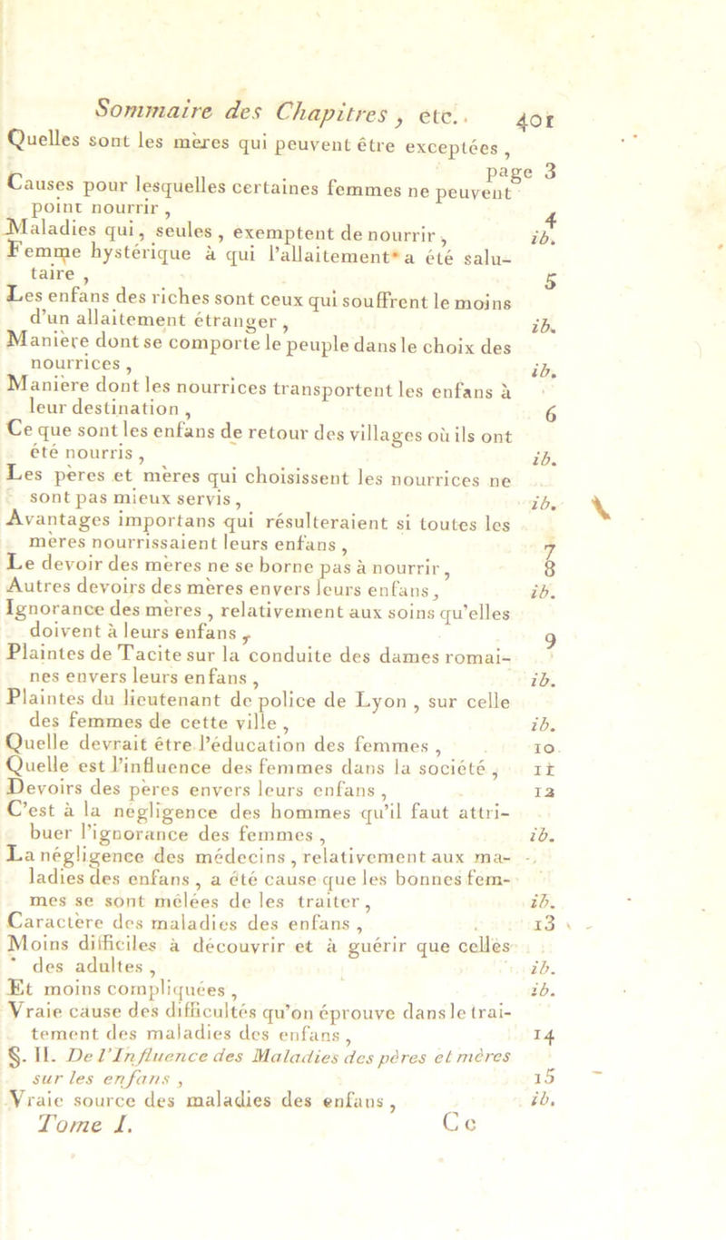 Quelles sont les meres qui peuvent étre exceptées , : page 3 Causes pour lesquelles certaines femmes ne peuvent - point nourrir , aladies qui, seules , exemptent de nourrir 5 on emme hystérique &amp; qui Vallaitement*a été salu- taire , ; 5 Les enfans des riches sont ceux qui souffrent le moins @un allaitement étranger , ib. Maniere dont se comporte le peuple dans le choix des nourrices , id, Maniere dont les nourrices transportent les enfans i: leur destination , 6 Ce que sont les enfans de retour des villages ot ils ont été nourris , ib. Les peres et meres qui choisissent les nourrices ne... ~ sont pas mieux seryis, Ib Avantages importans qui résulteraient si toutes les meres nourrissaient leurs enfans , z Le devoir des meres ne se borne pas a nourrir, Autres devoirs des meres envers leurs enfans , ib. Ignorance des meres , relatiyement aux soins qu’elles doivent &amp; leurs enfans 9 Plaintes de Tacite sur la conduite des damesromai- * nes envers leurs enfans , ib. Plaintes du lieutenant de police de Lyon, sur celle des femmes de cette ville , ib. Quelle devrait étre ’éducation des femmes , , 0. Quelle est influence des femmes dans la société, 1x Devoirs des peres envers leurs enfans , ae = C’est a la negligence des hommes qu’il faut attri- buer l’ignorance des femmes , 7b. La négligence des médecins , relativement aux ma- ladies des enfans, a été cause que les bonnes fem- mes se sont mélées de les traiter, id. Caractere des maladies des enfans , 23 Moins difficiles a découyrir et a guérir que cellés: * des adultes , ii db. Et moins compliquées , tb. Vraie cause des difficultés qu’on éprouve dans |e trai- tement des maladies des enfans , 14 §. IL. De PInfluence des Maladies des péres et meres sur les enfans , 15 Vraie source des maladies des enfans , ib, Tome JL. Ce