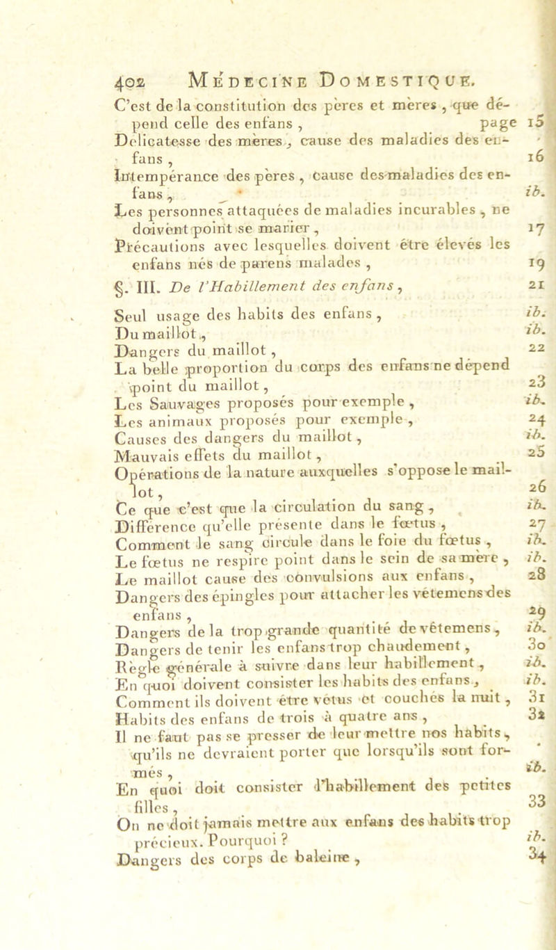 4oz Mrnercinng DomMeESTIQUE, _ pend celle des enfans , page Delicatesse des meres’, cause des maladies des ev+ » fans, Intempérance des peres , cause des‘maladies des en- fans , — Les personnes attaquées de maladies incurables , ne doivent point ise marier , Piécautions avec lesquelles. doivent étre élevés les enfans nés de parens malades , G. TIL. De l’Habillement des enfans , Seul usage des habits des enfans , Du maillot,, Dangers du maillot , La belle proportion du corps des enfansne depend point du maillot, Les Sauvages proposés pourexemple , Les animaux proposés pour exemple-, Causes des dangers du maillot , Mauvais effets du maillot , Opérations de Ja nature auxquelles s’oppose le-mail- Not, Ce que c'est que la circulation du sang , Difference qu’elle présente dans le foetus , Comment Je sang circule dans le foie du foetus, Le foetus ne respire point dans le sein de samere , Le maillot cause des convulsions aux enfans., Dangers des ¢pingles pour attacher les yetemensdes ents . Dangers de la trop grande quantite de vétemens, Dangers de tenir les enfanstrop chaudement , Regle générale a suivre dans leur habillement,, En quoi doivent consister les habits des enfans., Comment ils doivent €tre vétus et couches la muit , Habits des enfans de trois \&amp; quatre ans , Il ne faut pas se presser de deur mettre nos habits, quils ne deyraient porter que lorsqwils sont for- mes , En quoi doit consister d’habillement des petites «filles, On ne doit jamais mettre aux enfans des habits trop précieux. Pourquoi ? Dangers des corps de baleine ,  