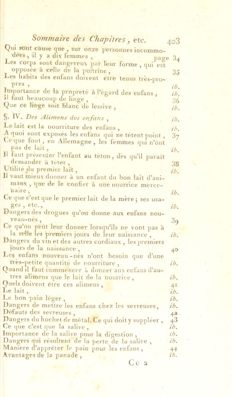 Qui sont cause que , sur onze personnes incommo- _‘dées, il y a dix femmes , . page 34 Les corps sont dangereux par leur forme > qui est opposee &amp; celle de la portrine , 35 ‘Les habits des enfans doivent etre tenus tres-pro~ pres , Low Importance de la propreté &amp; Pégard des enfans , ib, il faut beaucoup de linge, © 36 Que ce linge soit blanc de lessive , ib. §. IV. Des Alimens des enfans , , 1 tO. Le lait est la nourriture des enfaus ; ib. A quoi sont exposés les enfans qui ne tétent point, 37 Ceque font, en Allemagne, les femmes qui n’ont pas de lait, ib, Il faut présenter enfant au téton, des qu'il parait demander A téter , 38 Utilite du premier lait , ib. ‘Al yaut mieux donner a un enfant du bon lait d’ani- maux , que de le confier A une nourrice merce- naire, ib. Ce que e’est que le premier lait dela mére; ses usa- ges, etc., tb. Dangers des drogues qu’on donne aux enfans nou- veau-nés , 39 Ce qu’on peut leur donner lorsquils ne vont pas a la selle les premiers jours de leur naissance , ib. Dangers du vin et des autres cordiaux , les premiers jours de la naissance , 40 Les enfans nouveau-nés n’ont besoin que d’une tres-petite quantité de nourriture , id. Quand il faut commencer &amp; donner aux enfans d’au- tres alimens que le lait de la nourrice , ib. Quels doivent étre ces alimens , 41 Le lait , ib. Le bon pain léger, ib. Dangers de mettre les enfans chez les sevreuses, 70. Defauts des sevreuses , 42. Dangers du hochet de métal.Ce qui doity suppléer, 43 Ce que c’est que la salive, ib, Importance de Ja salive pour la digestion , ib, Dangers qui résultent de la perte de la salive , ib. Maniere d’appréter le pain pour les enfans , t+ Avyantages de la panade , ib. Cc 2