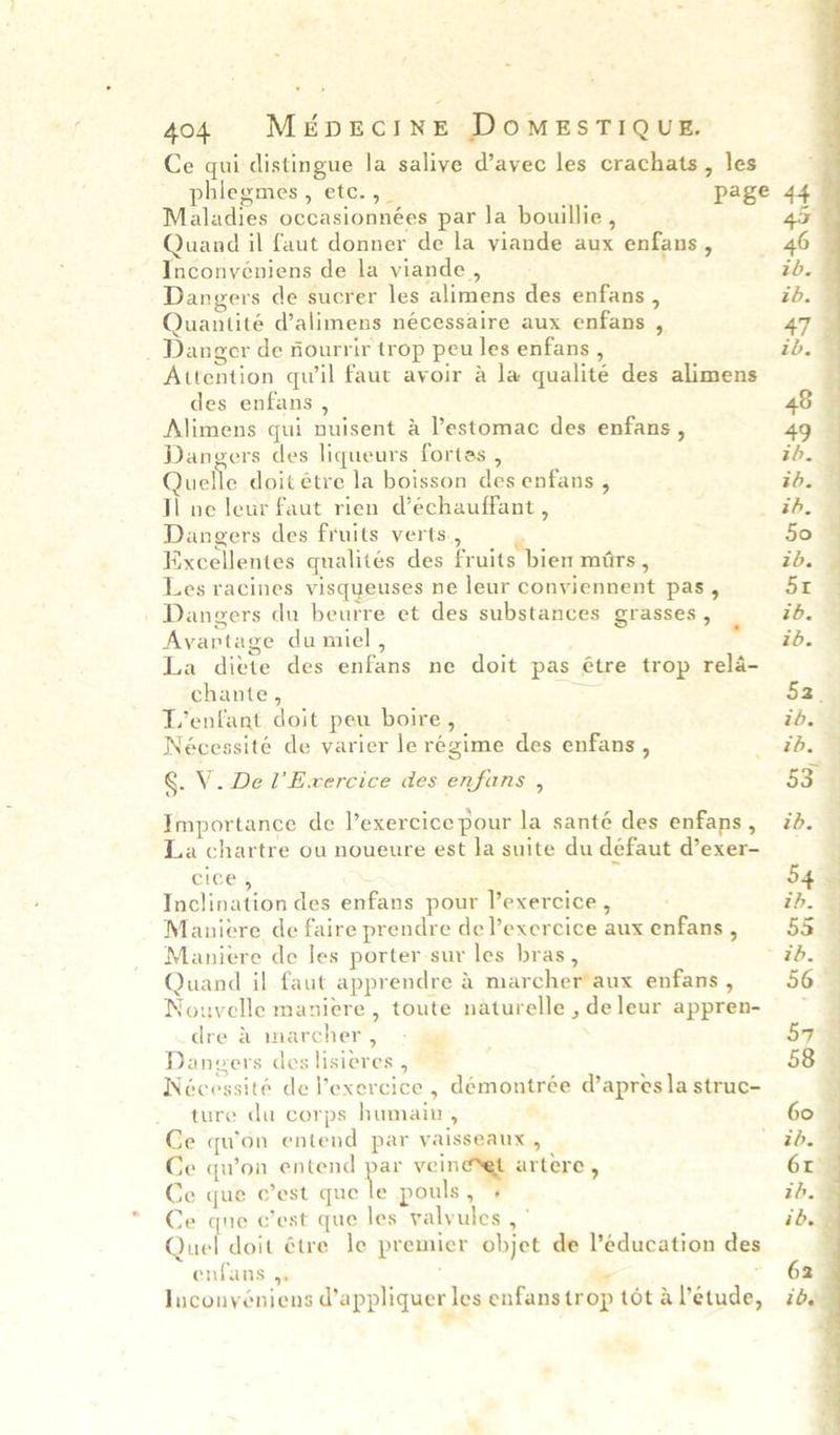 Ce qui distingue la saliye d’avec les crachats, les Maladies occasionnées par la bouillie , Quand il faut donner de la viande aux enfans , Inconveéniens de la viande , Dangers de sucrer les alimens des enfans , Quantité d’alimens nécessaire aux enfans , _ Danger de fourrir trop peu les enfans , Attention quwil faut avoir 4 la qualité des alimens des enfans , Alimens qui nuisent &amp; ’estomac des enfans , Dangers des liqueurs fortas , Quelle doit étre la boisson des enfans , Tl ne leur faut rien d’échauffant , Dangers des fruits verts., Kixcellentes qualites des fruits bien mars , Les racines visqueuses ne leur conviennent pas, Dangers du beurre et des substances grasses , Avaprtage du miel , La diete des enfans ne doit pas étre trop rela- chante , —_ T’enfant doit peu boire , Nécessité de varier le régime des enfans , §. V. Del’ Exercice des enfans , Importance de l’exercice pour la santé des enfans , La chartre ou noueure est la suite du défaut d’exer- cice , F Inclination des enfans pour l’exercice , Maniere de faire prendre de l’exercice aux enfans , Maniere de les porter sur les bras, Quand il faut apprendre &amp; marcher aux enfans , Nouvelle maniere, toute naturelle , de leur appren- dre &amp; marcher , Dangers des lisieres , Nécessité de Vexercice , démontrée d’apres la struc- ture du corps humain, Ce qu’on entend par yaisseaux , Ce qu’on entend per veineset artere , Ce que c’est que le pouls, + Ce que c’est que les valyules , ° Quel doit étre le premier objet de ’education des enfans 4. ™ “ Inconyéniens d’appliquer les enfans trop tot a Veétude, z   46 tb. zd.  