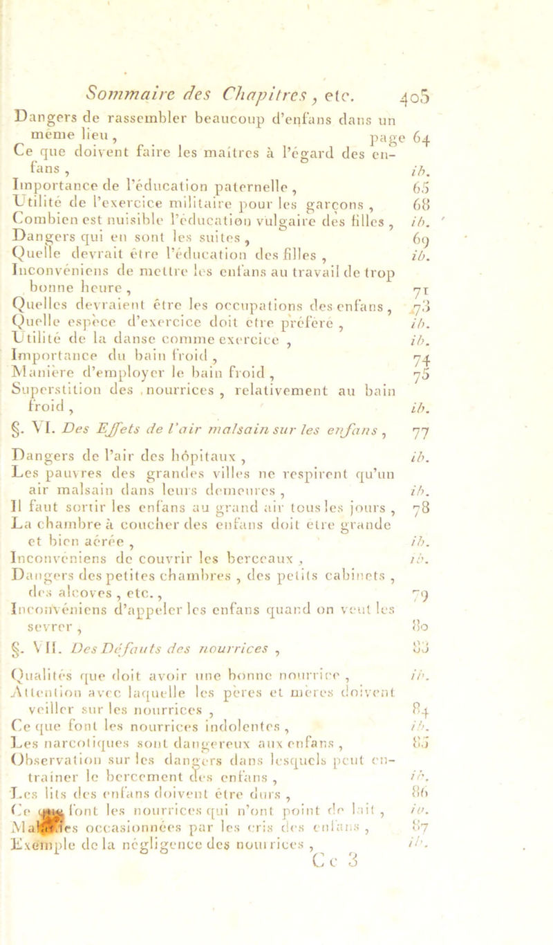 Dangers de rassembler beaucoup d’enfans dans un Ce que doivent faire les maitres a ?egard des en- fans , Importance de Péducation paternelle , Utilite de Pexercice militaire pour les garcons , Combien est nuisible Péducation vulgaire des filles , Dangers qui en sont les suites, Quelle devrait étre ’éducation des filles ‘ Inconveniens de mettre les enfans au travail de trop _bonne heure , Quelles devraient étre les occupations des enfans , Quelle espece d’exercice doit etre préfere , Utilite de la danse comme exercice , Importance du bain froid, Maniere d’employer le bain froid , Superstition des ,nourrices , relativement au bain froid , §. VI. Des Effets de lair malsain sur les enfans , Dangers de Vair des hépitaux , Les pauyres des grandes villes ne respirent qu’un air malsain dans leurs demeures , Il faut sortir les enfans au grand air tous les jours , La chambre &amp; coucher des enfans doit etre grande et bien aérée , . Inconventens de couvrir les berceaux , Dangers des petites chambres , des petits cabinets , des alcoves, etc., Inconveniens d’appeler les enfans quand on veut les sevrer 4 §. VI. Des Défauts des nourrices , Qualités que doit avoir une bonne nourrice , Attention avec laquelle les peres et meres doivent veiller sur les nourrices , Ce que font les nourrices indolentes , Les narcotiques sont dangereux aux enfans , Observation sur les dangers dans lesquels peut en- trainer le bercement des enfans , Les lits des enfans doivent étre durs , Ce font les nourrices qui n’ont point de lait, M s occasionnées par les cris des enlans , Exémple dela négligence des nowrices , Ces