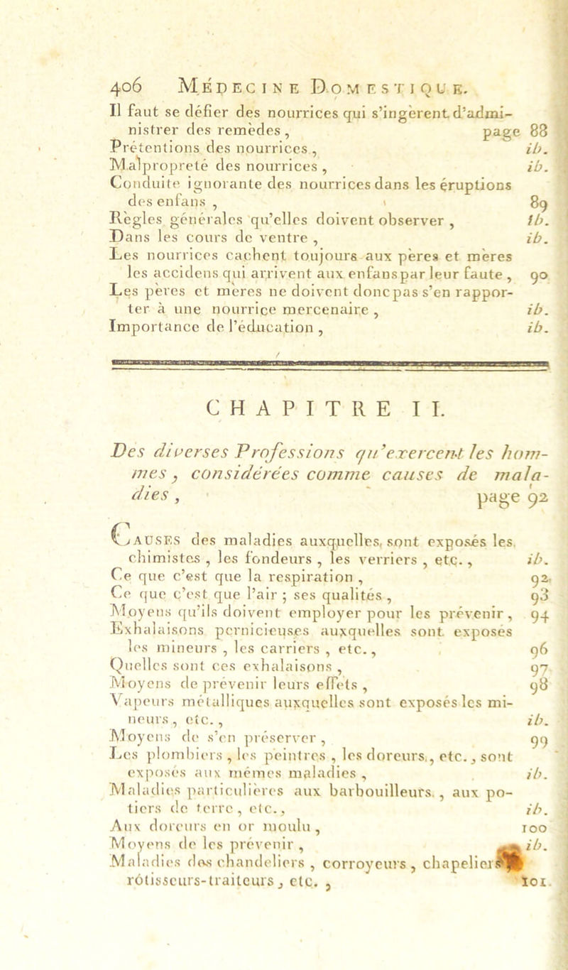 Il faut se défier des nourrices qui s’ingerent, d’admi- nistrer des remedes, | page 83 Prétentions des nourrices., ih. Malpropreteé des nourrices, ib. Conduite ignorante des nourrices dans les éruptions des enfans , \ 89 Regles générales qu’elles doivent observer , th. Dans les cours de ventre , ib. Les nourrices cachent toujours-aux peres et meres ‘ 4 . Les peres et meres ne doivent donc pas s’en rappor- ter a une nourrice mercenaire , tbh. Importance de l’education , ib.  COREA PRD Re kts Des diverses Professions gu’exercent les hom- mes, considérées comme causes de mala- dies, page 92 (Cratsns des maladies auxquelles, sont exposes les, chimistes , les fondeurs , les verriers , etc. , ib. Ce que c’est que la respiration , 2 Ce que c’est, que lair ; ses qualités., g3 Moyens qu’ils doivent employer pour les prévenir, 94 Eixhalaisons pernicieyses auxquelles sont. exposes les mineurs , les carriers , etc.,  96 Quelles sont ces exhalaisons , : 97 Moyens de prevenir leurs effets , 98 Vapeurs métalliques auxquelles sont exposésles mi- neurs, etc., tb. Moyens de s’en préserver , 99 Les plombiers , les peintres., les doreurs,, etc. , sont exposes aux mémes maladies , ; ib. Maladies particulieres aux barbouilleurs. , aux po- tiers de terre, etc., zh, Aux doreurs en or moulu, oo Moyens de les preévenir , ib. Maladies des chandeliers , corroyeurs, chapelierli rolisseurs-traiteurs , etc. , 