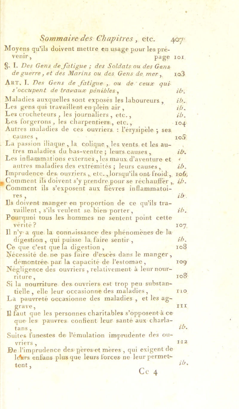 Moyens quils doivent mettre en usage pour les pré- venir, page Ior §. I. Des Gens de fatigue ; des Soldats ou des Gens. de guerre, et des Marins ou des Gens de mer, 103 ArT, I. Des Gens de fatigue, ou de° ceux qui: S'oecupent de travaux pénibles, ib. Maladies auxquelles sont exposés les laboureurs, 7d. Les gens qui trayaillent enplein air , i. Les crocheteurs , les journaliers , etc. , ib. Les forgerons , les charpentiers,, etc., 10g Autres maladies de ces ouvriers. : ’érysipele ; ses. Causes , 105) _ La passion iliaque, la colique, les vents, et les au- tres maladies du bas-ventre ; leurs.causes , ib. Les inflammations externes,les maux,d’aventure et ¢ autres maladies des extremités ; leurs causes, ib. Imprudence. des, ouvriers ,, etc. lorsqu’ils ont froid’,, 106; » Comment ils doivent s’y prendre pour se rechauffer , ib. ~ Comment ils s’exposent aux fievres inflammatoi- res , ib. Is doivent manger en proportion de ce quils tra- vaillent , s’ils veulent se bien porter, ib, Pourquoi tous les hommes ne sentent point cette verite ? 10 I] n’y:a que. la connaissance des phénomenes de la digestion, qui puisse la, faire sentir , zh, Ce que c’est que la digestion , 108 Nécessite dene pas faire d’exces dans le manger , demontrée- par la capacité de l’estomac , Tog Negligence des ouvriers , relativement a leur nour- . riture, 108 Si la nourriture. des. ouvriers est trop peu substan- tielle, elle leur occasionne des maladies, ° T10 La pauvreté occasionne des maladies , et les ag- rave, Tir I} faut que les personnes charitables s’opposenta ce que les pauvres. confient leur. sante aux- charla- tans, ib. Suites funestes de emulation imprudente des ou- vriers , 112 De Vimprudence des peresiet meres , qui exigent de I¢urs enfans plus que leurs forces ne leur permet- 2 tent, 1D. Ge