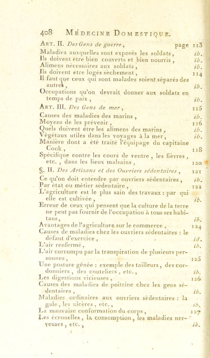 ART. Il. Des Gens de guerre , page Maladies auxquelles sont exposés les soldats, Ils doivent étre bien couverts et bien nourris , Alimens nécessaires aux soldats , Ils doivent etre logés sechement , Il faut que ceux qui sont malades soient séparés des autrek , Occupations qu’on devrait donner aux soldats en temps de paix, Arr. Il. Des Gens de mer, Causes des maladies des marins , Moyens de les prévenir , Quels doivent étre les alimens des marins , Veégétaux utiles dans les voyages ala mer, Maniere dont a été traité fequiiase du capitaine Cook , Specifique contre les cours de yentre , les fievres , etc. , dans les lieux malsains , §. If. Des Artisans et des Ouvriers sédentaires , Ce qu’on doit entendre par ouyriers sédentaires , Par état ou métier sédentaire , L’agriculture est le plus sain des travaux : par qui elle est cultivée , Erreur de ceux qui pensent que la culture de la terre ne peut pas fournir de l’occupation &amp; tous ses habi- tans, Avantages de agriculture sur le commerce , Causes de maladies chez les ouyriers sédentaires : le defaut d’exercice , “ Lair renfermé, L’air corrompu par la transpiration de plusieurs per- sonnes > > Une posture génée : exemple des tailleurs, des cor- donniers , des couteliers , etc., Les digestions vicieuses , Causes des maladies de poitrine chez les gens sé- dentaires , Maladies ordinaires aux ouvriers sédentaires : la gale, tes ulceres, etc., La mauyaise conformation du corps, Les écrouelles , la consomption , i yeuses, etc., v tb, ib. ib. 118 120 I21 th. I22 pray id. id. | 24 id. id.     