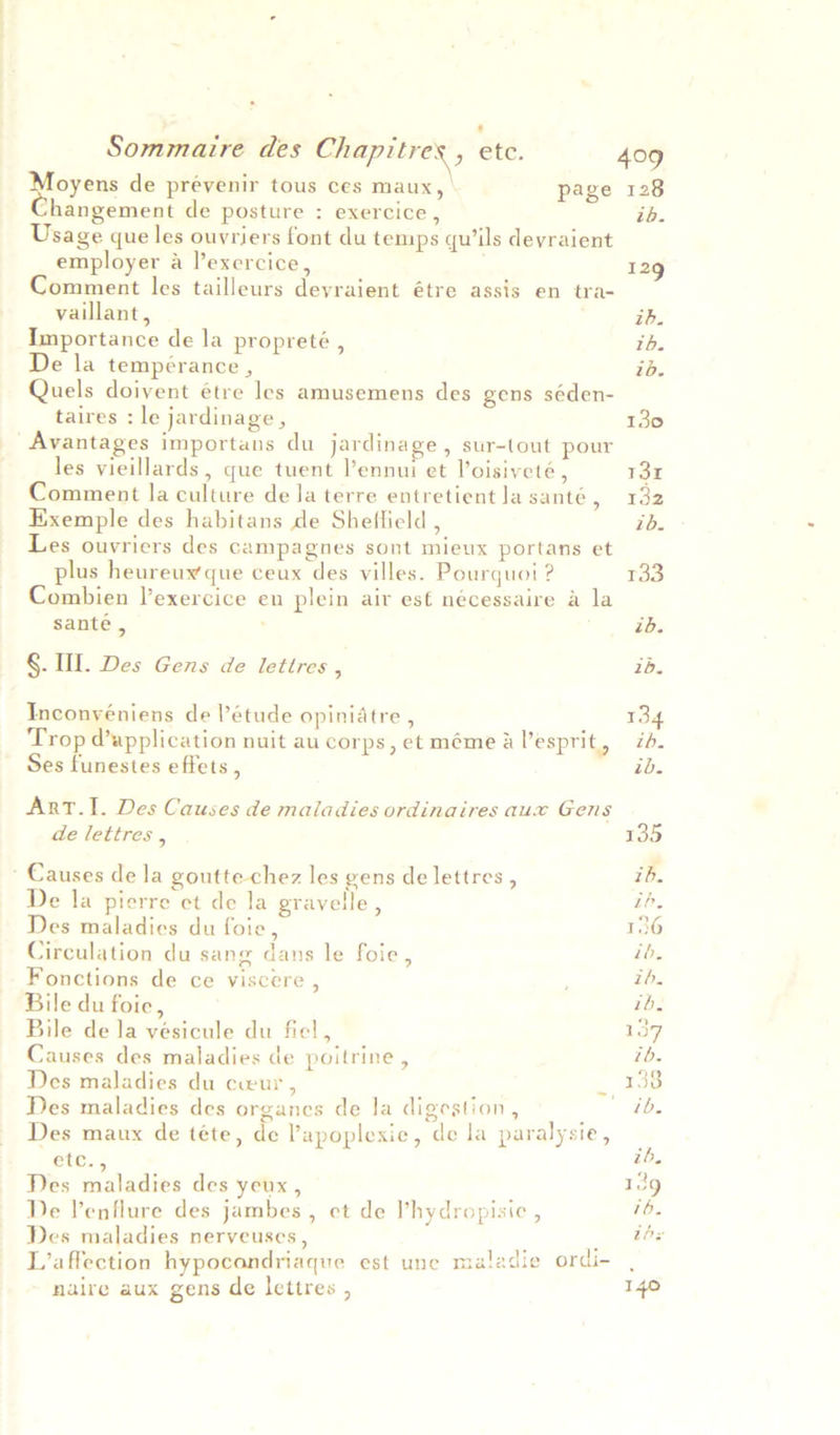 oyens de prévenir tous ces maux, page 128 changement de posture : exercice, ib. Usage que les ouvriers font du temps qu’ils deyraient employer a l’exercice, 129 Comment les tailleurs deyraient étre assis en tra- vaillant, ib. Importance de la propreté , ib. De la tempérance , id. Quels doivent étre les amusemens des gens séden- taires : le jardinage , 130 Avantages importans du jardinage, sur-tout pour les vieillards, que tuent l’ennui et Voisiveté , 13 Comment la culture de la terre entretient la santé, 132 Exemple des habitans de Sheffield , id. Les ouvriers des campagnes sont mieux portans et plus heureux que ceux des villes. Pourquoi ? pies Combien l’exercice en plein air es€ nécessaire a la santé , ib. §. Ill. Des Gens de lettres , 1b. Inconyéniens de létude opiniatre , 134 Trop @application nuit au corps, et mémealesprit, id. Ses funestes effets , ib. ArRT.I. Des Causes de maladies ordinaires aux Gens de lettres , 135 ’ Causes de la goutte- chez les gens de lettres , ib. De la pierre et de la gravelle, ip. Des maladies du foie, 1S Circulation du sang dans le foie, tb. Fonctions de ce viscere , tb. Bile du foie, ib, Bile de la vesicule du fiel, 137 Causes des maladies de poitrine , ib. Des maladies du cur , _ 1358 Des maladies des organes de Ja digestion, ib. Des maux de téte, de lapoplexie, de la paralysie, _ etc., ib. Des maladies des yeux , 19 De lenflure des jambes , ct de l’hydropisic , ib. Des maladies nerveuses , ibs ecti i j 1 L’affection hypocondriaque est une maladie ordi- naire aux gens de lettres , 140