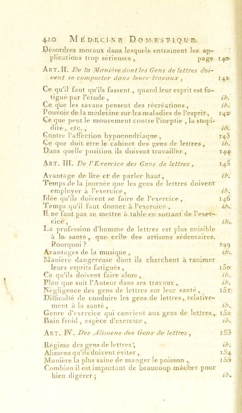 Desordres moraux dans lesquels; entrainent Jes ap- plications trop sérieuses , page Art.II. De la Maniére dontles Gens de lettres doi- vent se comporter dans leurs travaur , Ce qu'il faut qu’ils fassent , quand leur esprit est fa- tigué par Petude, Coe que les savans pensent des récréations, Pouvoin dela médecine surles:maladies de l’esprit, Ce que peut le mouvement contre Pineptie , la stupi- dité,. etc., Contre Vaffection hypocondriaque,, Ge que doit étrele cabinet des gens de lettres, Dans quelle position. ils doivent travailler , ArT. III. De l’Erercice des Gens. de lettres , Avantage de lire et‘ de parler haut, Temps de la journée que les gens de lettres doivent employer a l’exercice, Idee quwils doivent se faire de l’exercice , Temps quil faut donner a lexercico, , Th ne faut pas se, mettre &amp; table.en sontant de lexer-- cice , La profession homme de lettres est plus nuisible a la sante, que eelle des artisans sédentaires. Pourquoi ? Avantages de la musique , Maniere dangereuse dont ils cherchent 4 ranimer leurs esprits fatigués , Ce quils doivent faire alors, - Plan que suit l’Auteur dans ses travaux, Negligence des gens de lettres sur leur santé, Difficulté de conduire les genside lettres, relative- ment ala santé, Genre d’exercice qui convient aux gens de lettres, Bain froid, espece d’exercice , Art. IV. Des: Alimens des Gens: de lettres’, Régime des gens de lettres Alimens qwils doivent eéviter, Maniere la plus saine de manger le poisson ,. Combien il est important de beaucoup macker pour hien digerer ;  tb. 146 2b. z ax, r49 ibe 150 ib. tb. i5r th., 152 ib. 153 ih. 15% 150 id.