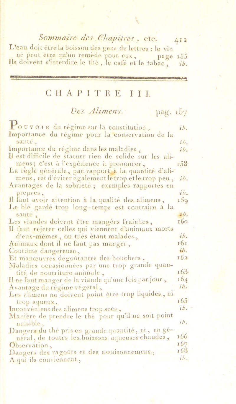 L’eau doit étre la boisson des gens de lettres : le vin ne peut etre qu’un remede pour eux, page 155 Ils doivent s’interdire le the , le café et le tabac, id. ne) CHAPITRE EEE  Des Alimens. pag. 157 Po UVOLIR du régime sur la constitution , id. Importance du régime pour la conseryation de Ja sante , ib. Importance du régime dans les maladies. , ib. UU est difficile de statuer rien de solide sur les ali- mens; c’est &amp; l’expérience &amp; prononcer , 158 La regle générale, par rapportya la, quantité d’ali- mens, est d’eviter egalementletrop etle trop peu, id. Avantages de la sobrieté ; exemples rapportes en preuves, to, I] faut avoir attention &amp; la qualité des alimens, 159 Le ble gardé trop long-temps est contraire a la sante , ab. Les viandes doivent étre mangées fraiches., 160 I] faut rejeter celles qui viennent d’animaux morts d’eux-mémes , ou tués étant malades, tb. Animaux dont il ne faut, pas manger, 161 Coutume dangereusce , ib. Kt manceuvres dégottantes des bouchers , 162 Maladies occasionnées par une trop grande quan- tité de nourriture animale, 163 Il ne faut manger de la viande quwune foispanjour, 164 Avantage du regime végetal , me _ tb. Les alimens ne doivent point étre trop liquides,, ni trop aqueux, 165 Inconveniens des alimens trop secs, ; ib. Maniere de prendre le thé pour qu’il'ne soit point — nuisible , 7Bs Dangers du the pris en grande quantité, et, en ge- néeral, de toutes les.boissons aqueuseschaudes, 166 Observation, 167 Dangers des ragotits et des assaisonnemens., 108 A. qui ils conyiennent., ib.
