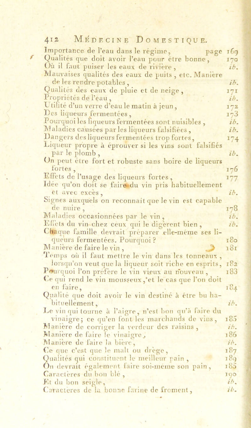 412 M&tprcinge DomesTiQug. Importance de l’eau dans le regime, page 169 Qualités que doit avoir Peau pour étre bonne, 170 Ou il faut puiser les eaux de riviere , ib, Mauyaises qualités des eaux de puits , etc. Maniere de les rendre potables , ib. Qualités des eaux de pluie et de neige , 171 Propriétés de Peau, e ; ib. Utilité d’un verre d’eau le matin a jeun, 172 Des liqueurs fermentées , 173 Pourquoi les liqueurs fermentées sont nuisibles , tb. Maladies causées par les liqueurs falsifiées , ib. Dangers des liqueurs fermentées trop fortes, 174 Liqueur propre a éprouyer si les yins sont falsifiés - par le plomb, ib. On peut etre fort et robuste sans boire de liqueurs fortes , 176 Hiffets de Pusage des liqueurs fortes , 177 Idée qu’on doit se fairegdu vin pris habituellement et avec exces, weed? Signes auxquels on reconnait que le yin est capable de nuire , 178 Maladies occasionnées par le vin, tb. Miffets du vin-chez ceux qui le digerent bien, ib. Cltaque famille devrait préparer elle-méeme ses li- queurs fermentées. Pourquoi ? 180 Maniere de faire le vin, > x81 ‘Temps ot il faut mettre Je vin dans les tonneaux , lorsqu’on veut que la liqueur soit riche en esprits, 182 Pourquoi l’on préfere le vin vieux au rouveau , 183 Ce qui rend le vin mousseux yet le cas que l’on doit en faire, : Qualité que doit avoir le vin destiné & étre bu ha- bituellement, th. Le vin quitourne & VPaigre, n’est bon qu’a faire du vinaigre; ce qu’en font-les marchands de vins, 185 Maniere de corriger la verdeur des raisins , th. Maniere de faire le vinaigre , 186 Maniere de faire }a biere, 7h. Ce que c’est que Je malt ou drege, 187 Qualités qui constituent le meilleur pain, - 189 On devrait également faire soimeme son pain, 183 Caracteres du bon ble, T90 Fit du bon seigle, ib, Caracteres de tn bonne farine de froment, ib.