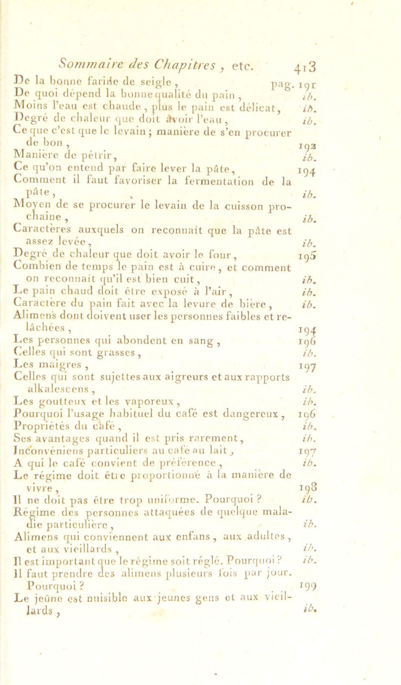 De la bonne faride de seigle , pag. 195 De quoi dépend la bonne qualité du pain, zh. Moins leau est chaude, plus le pain est délicat, id. Degré de chaleur que doit avoir Peau, id. Ce que c’est que le levain; maniere de s’en procurer de bon, 192 Maniere de pétrir, ib. Ce qu’on entend par faire lever la pate, 194 Comment il faut favoriser la fermentation de la pate, ‘ th. Moyen de se procurer le leyain de Ja cuisson pro- chaine , tb. Caracteres auxquels on reconnait que la pate est assez leyée, ih. Degré de chaleur que doit ayoir le four, 193 Combien de temps le pain est a cuire, et comment on reconnait qu'il est bien cuit, ib. Le pain chaud doit étre exposé a Pair, tb. Caractere du pain fait avec la levure de biere, ib. Alimens dont doivent user les personnes faibles et re- lachées , 194 Les personnes qui abondent en sang , 196 Celles qui sont grasses, ib. Les maigres , 197 Celles qui sont sujettes aux aigreurs et aux rapports alkalescens , ib. Les goutteux et les vaporeux , ib. Pourquoi lusage habituel du café est dangereux, 196 Proprietés du cafe, : tb. Ses ayantages quand il est pris rarement, ib. Inconvéniens particuliers au cate au lait, 197 A qui le café convient de préference , ¢ tb. Le régime doit étre proportionné a la maniere de vivre, ; 198 Il ne doit pas étre trop uniforme. Pourquoi ? ib. Régime des personnes attaquées de quelque mala- _ ao particuliere , ib. Alimens qui conviennent aux enfans, aux adultes, _ et aux vieillards , PE) ih, Il est important que le régime soit réglé. Pourquoi? — 74. il faut prendre hae alimens plusieurs fois par jour. Pourquoi ? : = oo Plg9 Le jedne est nuisible aux*jeunes gens et aux yicil- - 306 Jards ,