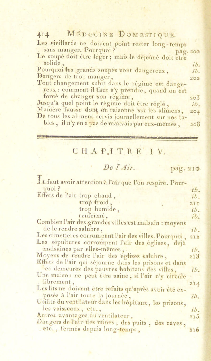 4t4 Mitporcinu Domestiqun. Les vieillards ne doivent point rester long - temps sans manger. Pourquoi ? ; pag. 200 Le soupe doit étre leger ; mais le déjetiné doit etre solide , ib. Pourquoi les grands soupés sont dangereux , ib. Dangers de trop manger, 202 Tout changement subit dans le régime est dange- reux : comment il faut s’y prendre, quand on est forcé de changer son régime , 203 Jusqwa quel point le régime doit étre réglé , ib. Maniere fausse dont on raisonne ‘sur les alimens, 204 De tous les alimens servis journellement sur nos ta- bles, iln’y en apas de mauvais pareux-mémes, 208 ' De lAir. pag. 210 I. faut avoir attention a l’air que l’on respire. Pour- uol ? tb. Effets de Pair trop chaud , , ib. trop froid , ; 211 trop humide , ib. renfermé , ib. Combien lair des grandes villes‘est malsain : moyens de le rendre salubre, ib. Les cimetieres corrompent Pair des villes. Pourquoi, 212 Les sepultures corrompent lair des églises, déja malsaines par elles-mémes , ib. Moyens de rendre lair des églises salubre , 213 Effets de Pair qui séjourne dans les prisons et dans les demeures des pauvres habitans des villes , ib. Une maison ne peut étre saine, si lair n’y circule - librement , ; 214 Les lits ne doivent étre refaits qu’apres avoir été ex- poses a lair toute la journée, ib. Uailite du ventilateur dans les hépitaux, les prisons, les vaisseaux , etc., ib. Autres avantages du ventilateur, 215 Dangers de air des mines , des puits , dos cayes , etc., fermes depuis long-temps , 216
