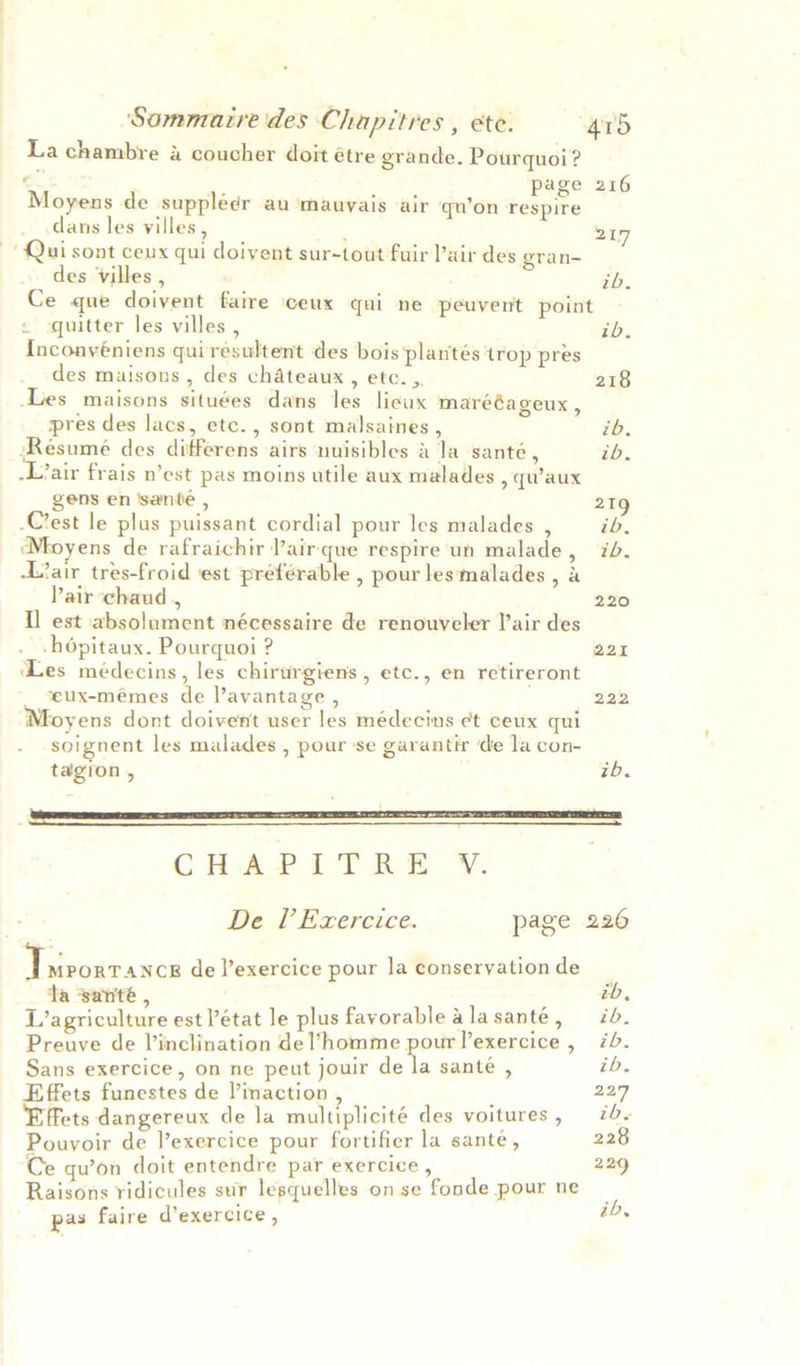 La chambre a coucher doit étre grande. Pourquoi? < ; page 216 Moyens de suppléer au ‘mauyais air qu’on respire dans les yilles , : 217 Qui sont ceux qui doivent sur-touat fuir Pair des gran- des Vvilles , ib. Ce que doivent faire ceux qui ne peuvent point « quitter les villes , ib. Inconyéniens quirésultent des bois plantés trop pres des maisons , des chateaux, etc. , 218 Les maisons situées dans les lieux marééageux, pres des lacs, etc., sont malsaines , ib. ‘Resumé des differens airs nuisibles & la santé, ib. -Lair frais n’est pas moins utile aux malades , qu’aux gens en ‘santé , 219 Crest le plus puissant cordial pour les malades , ib, ‘Moyens de rafraichir Pairque respire un malade, ib. -L’air tres-froid ‘est préférable , pour les‘malades , a Pair chaud , 220 Il est absolument nécessaire de renouveler lair des -hépitaux. Pourquoi ? 221 ‘Les médecins, les chirurgiens, etc., en retireront ‘eux-mémes de lavantage , 222 Moyens dont doivent user les médecins et ceux qui soignent les malades , pour se garantir de la con- tagion , tb. re CHAPITRE V. | De l’Ezercice. page 226 ee de Vexercice pour la conseryationde ta santé , tb, L’agriculture est état le plus favorable alasanté, ib. Preuve de V’inclination de homme re Yexercice, 7b. Sans exercice, on ne peut jouir de la santé , ib. Effets funestes de Vinaction , 227 Effets dangereux de la multiplicité des voitures, — 7« Pouyoir de l’exercice pour fortifier la sante, 228 Ce qu’on doit entendre par exercice , 229 Raisons ridicules sur lesquelles on se fonde pour ne , pas faire d’exercice , ib,