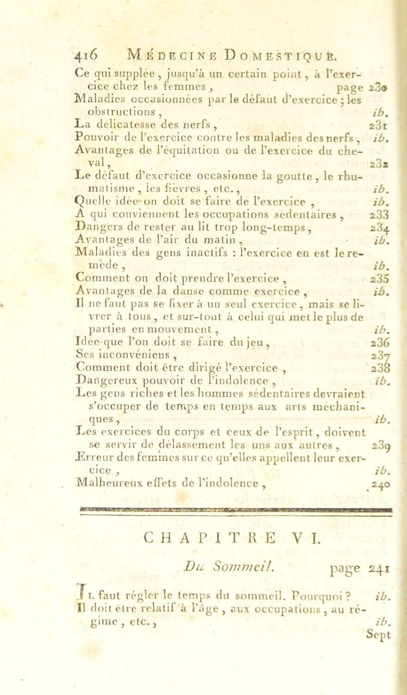 Ce qui supple, fueaule un certain point, a Vexer- cice chez les femmes , page 230 Maladies occasionnées par le défaut d’exercice ; les obstructions , ; ib. La délicatesse des nerfs , 231 Pouvoir de l’exercice contre les maladies desnerfs, ib. Avantages de l’équitation ou de l’exercice du che- val, 232 Le défaut d’exercice occasionne la goutte, le rhu- matisme, les fievres, etc., ib. Quelle idée-on doit se faire de l’exercice , ih. A qui conviennent les occupations sedentaires , 233 Dangers de rester au lit trop long-temps, 234 Avantages de lair du matin, : ib. Maladies des gens inactifs : l’exercice en est Je re- mede , ib. Comment on doit prendre l’exercice , 235 “Avantages de la danse comme exercice , ib. Il ne faut pas se fixer a un seul exercice, mais se li- vrer & tous, et sur-tout a celui qui met le plus de parties en mouvement , ib. Idee que l’on doit se faire dujeu, 236 Ses inconvéniens , 23 Comment doit étre dirigé V’exercice , “a3 Dangereux pouvoir de lindolence , ib. Les gens riches et les hommes sédentaires devraient s’occuper de temps en temps aux arts meéchani- ques, ib.~ Les exercices du corps et ceux de l’esprit , doivent se servir de délassement les uns aux autres, 239 Erreur des femmes sur ce qu’elles appellent leur exer- cice , ib. Malheureux effets de l’indolence , 240 “ G fiw Pol TR izasy 4, Du Sommer!. page 241 if faut régler le temps du sommeil. Pourquoi ? ib. I) doit étre relatif’a Page , aux occupations, au ré- gime, etc., ' ib Sept