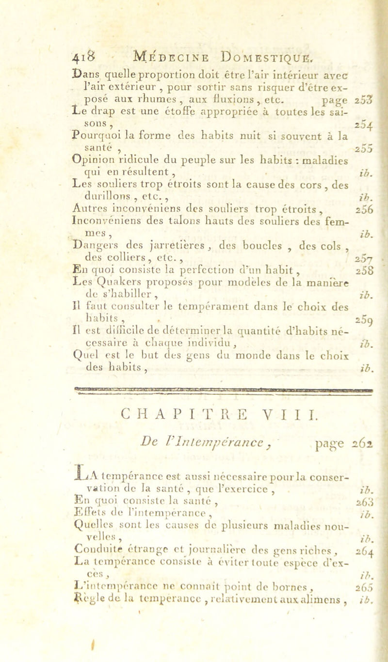 Dans quelle proportion doit étre l’air intérieur ayec Pair extérieur , pour sortir sans risquer d’étre ex- posé aux rhumes, aux fluxions, etc. page 253 Le drap est une étoffe appropriée a toutes les sai- sons , 254 Pourquoi la forme des habits nuit si souvent a la sante , 255 Opinion ridicule du peuple sur Jes habits : maladies qui en résultent , ‘ ib. Les souliers trop étroits sont la cause des cors , des durillons , etc. , ih. Autres inconyéniens des souliers trop étroits , 256 Inconvéniens des talons hauts des souliers des fem- siSAXILeS' ib. Dangers des jarretieres, des boucles , des cols , des colliers, etc., 3 | 257 En quoi consiste la perfection d’un habit , 258 Les Quakers proposés pour modeles de la maniere | de s’habiller , : tb. Il faut consulter le tempérament dans Je choix des | habits , ‘ 259 fl est difficile de déterminerla quantité d’habits né- f cessaire & chaque individu, ib. | Quel est le but des gens du monde dans le choix | des habits , . ib. | OMT APP “LT en eared, Ft ; De P Intempérance “i page 262 La tempérance est aussi nécessaire pour la conser- vation de la santé, que exercice, . tb. En quoi consiste la santé , 263 Effets de lintemperance , id. Quelles sont les causes de plusieurs maladies nou- velles, zd. Conduite étrange et journaliere des gens riches , 264 La tempérance consiste & éviter toute espece d’ex- ces , th. L’intempérance ne connait point de bornes, 265 Regle de la temperance , relativement auxalimens, id. ‘ /