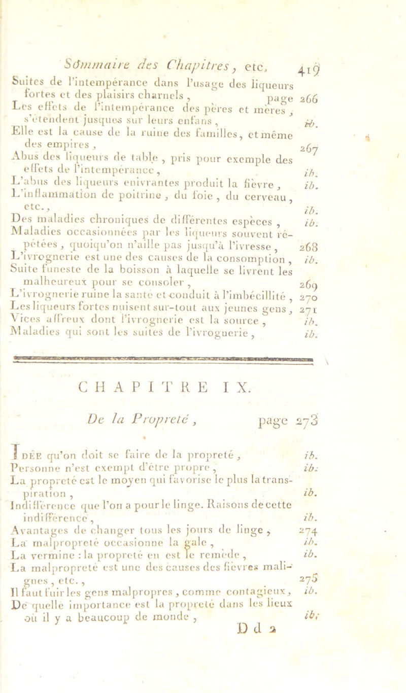 Suites de l’intempérance dans Vusage des liqueurs fortes et des plaisirs charnels A page 266 Les effets de lintempérance des péres et meres ; s’étendent jusques sur leurs enfans , bb. Elle est la cause de la ruine des familles, et méme des empires , 267 Abus des liqueurs de table , pris pour exemple des effets de Pintemperance , ih; L’abus des liqueurs enivrantes produit la fievre , ib. L’inflammation de poitrine , du foie, du cerveau , etc., tb: Des maladies chroniques de différentes especes , ib: Maladies occasionnées par les liqueurs souvent ré- _ peteées , quoiqu’on n’aille pas jusqu’a Vivresse, 268 L’ivrognerie est une des causes de la consomption, 7d. Suite funeste de la boisson a laquelle se livrent les malheureux pour se consoler , 269 L’ivrognerie ruine la santé et conduit a Pimbécillité » 270 Les liqueurs fortes nuisent sur-tout aux jeunes gens , 271 Vices affreux dont Vivrognerie est la source “ 1b. Maladies qui sont les suites de Vivroguerie , ib. i <select esis ashe age ny CHAPITRE IX. De la Propreté , page 297 Low qu’on doit se faire de la propreté , ib. Personne n’est exempt d’¢tre propre , 7 ie La propreté est le moyen qui favorise le plus la trans- piration, ab, Indifference que Yona pourle linge. Raisons de cette indifference , ; : tb. Avantages de changer tous les jours de linge , 274 La malpropreté occasionne la gale, | ib. La vermine :la propreté en est le remede , tb, La malproprete cst une des causes des fievres mali- ) gnes, etc., 279 Il faut fuirles gens malpropres , comme contagieux, 70, De-quelle importance est la propreté dans les lieux oi il y a beaucoup de monde , Da a