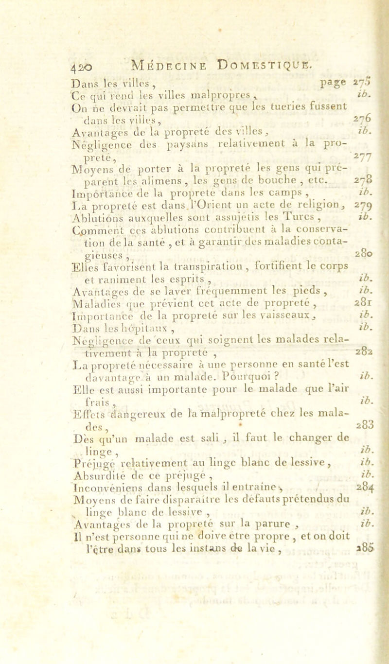 « ‘ 420 MiprcinzE DomrsTiQue. Dans les villes , page Ce qui rend les villes malpropres , On ne devrait pas permettre que Jes tueries fussent ‘dans les villes, - Avantages de la propreté des villes , prete, Moyens de porter a la propreté les gens qui pré- parent les alimens, les gens de bouche, etc. Importance de la proprete dans les camps , La propreté est seemed un acte de religion, Ablutions auxquelles sont assujetis les Tures , Comment ces ablutions contribuent 4 la conserva- tion dela santé, et a garantir des maladies conta- gieuses 5. ' Elies favorisent la transpiration , fortifient le corps et raniment les esprits , Avantages de se laver fréquemment les pieds , Maladies que prévient cet acte de propreteé , Importance de la propreteé sur les yaisseaux , Dans les hépitaux , Negligence de ‘ceux qui soignent les malades rela- tivement-a la proprete , La propreté nécessaire 4 une personne en santé Vest dayantagea un malade. Pourquoi ? Elle est aussi importante pour le malade que l’air frais , Effets dangereux de la malpropreté chez les mala- des, ‘ Des qu’un malade est sali, il faut le changer de linge, Préjugé relativement au linge blanc de lessive , Absurdité de ce prejuge , Inconvéniens dans lesquels il entraine, { Moyens de faire disparaitre les defauts prétendus du . linge blanc de lessive , Il n’est personne quine doive etre propre , et on doit Vétre dans tous les instans de la vie, 283 z0. 285