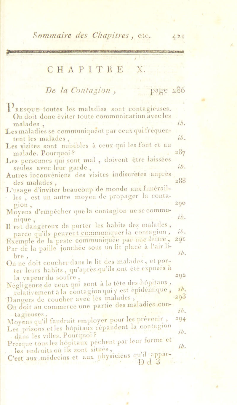  / Gi A PT eB Os.  Parsour toutes les maladies sont contagieuses. On doit donc éyiter toute communication avec les malades , Les maladies se communiquent par ceux qui frequen- tent les malades , Les visites sont nuisibles &amp; ceux qui les font et au malade. Pourquoi ? ; Les personnes qui sont mal , doivent etre laissees seules avec leur garde , Autres inconvéniens des visites indiscretes aupres des malades , L’usage d’inviter beaucoup de monde aux funérail- les , est un autre moyen de propager la conta- gion , Moyens d’empécher que la coniagion ne se commu- nique , Il est dangereux de porter les habits des malades , parce qu’ils peuvent communiquerla contagion , Wxemple de la peste communiquée par une lettre, Par de la paille joncheée sous un lit place &amp; Pair li- bre , On ne doit coucher dans le lit des malades , et por- ter leurs habits, qu’apres qu’ils ont ete exposes a la yapeur du soufre , j Négligence de ceux qui sont a la téte des h6pitaur , relativement ala contagion quiy est epidemique , Dangers de coucher avec les malades, Qn doit au commerce une partie des maladies con- tagicuses , Moyens qu'il faudrait employer pour les prévenir , Les prisons etles hopitaux répandent la contagion dans les villes. Pourquot ? Presque tous les hopitaux péchent par le les endroits ott ils sont situes , : es sah aes C’est aux -médecins et aux physicicns wy il appar- 2 ur forme et ue 294