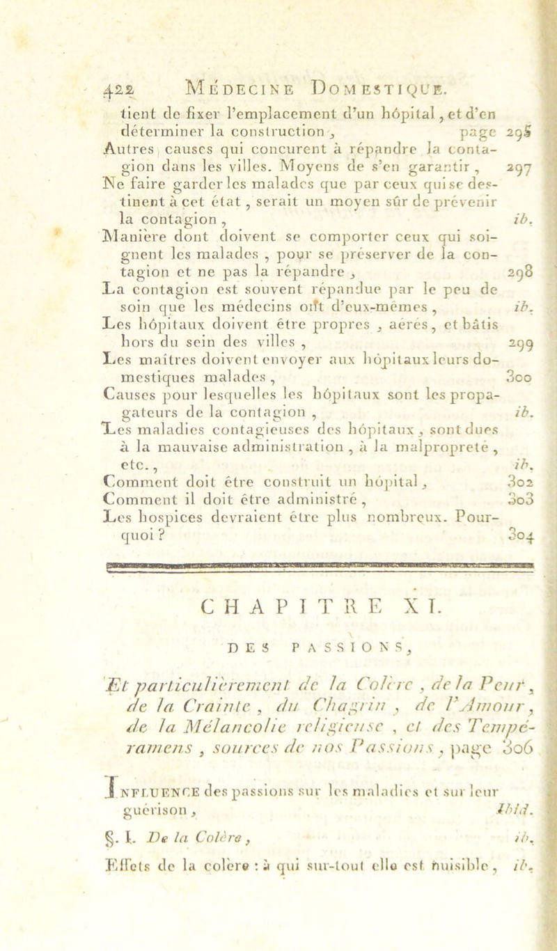 ‘ A422, MeEpecing DomeEstTiQue. tient de fixer ’emplacement d’un hdépital,etd’en déterminer la construction, page 295 Autres) causes qui concurent a répandre Ja conta- gion dans les villes. Moyens de s’en garantir, 297 Ne faire garder les malades que par ceux quise des- tinent Acet état , serait un moyen sar de prévenir la contagion , ib. Maniere dont doivent se comporter ceux qui soi- gnent les malades , pour se préserver de la con- tagion et ne pas la répandre , 298 La contagion est souvent répandue par le peu de soin que les médecins orft d’eux-memes , ib. Les hépitaux doivent étre propres , aeres, et batis hors du sein des villes , 299 Les maitres doivent envoyer aux hdpitaux leurs do- mestiques malades , 300 Causes pour lesquelles les hépitaux sont les propa- gateurs de la contagion , ib. ‘Les maladies contagieuses des hdépitaux , sont dues a Ja mauvaise administration , a la malproprete , etex, : 1h, Comment doit étre construit un hopital , 302 Comment il doit étre administre , 303 Les hospices devraient étre plus nombreux. Pour- quoi? 304 CHAP I TRE i. DES PASSIONS, Et particulicrement de la Colcre , dela Peur, de la Crainte, du Chagrin , de P Amour, de la Mélancolie religicuse , et des Tempe- ramens , sources de nos Passions , page 306. Tsrrornce des passions sur les maladies et sur leur guerison , Lbid. §. f. De la Coléere , ‘ 7b,