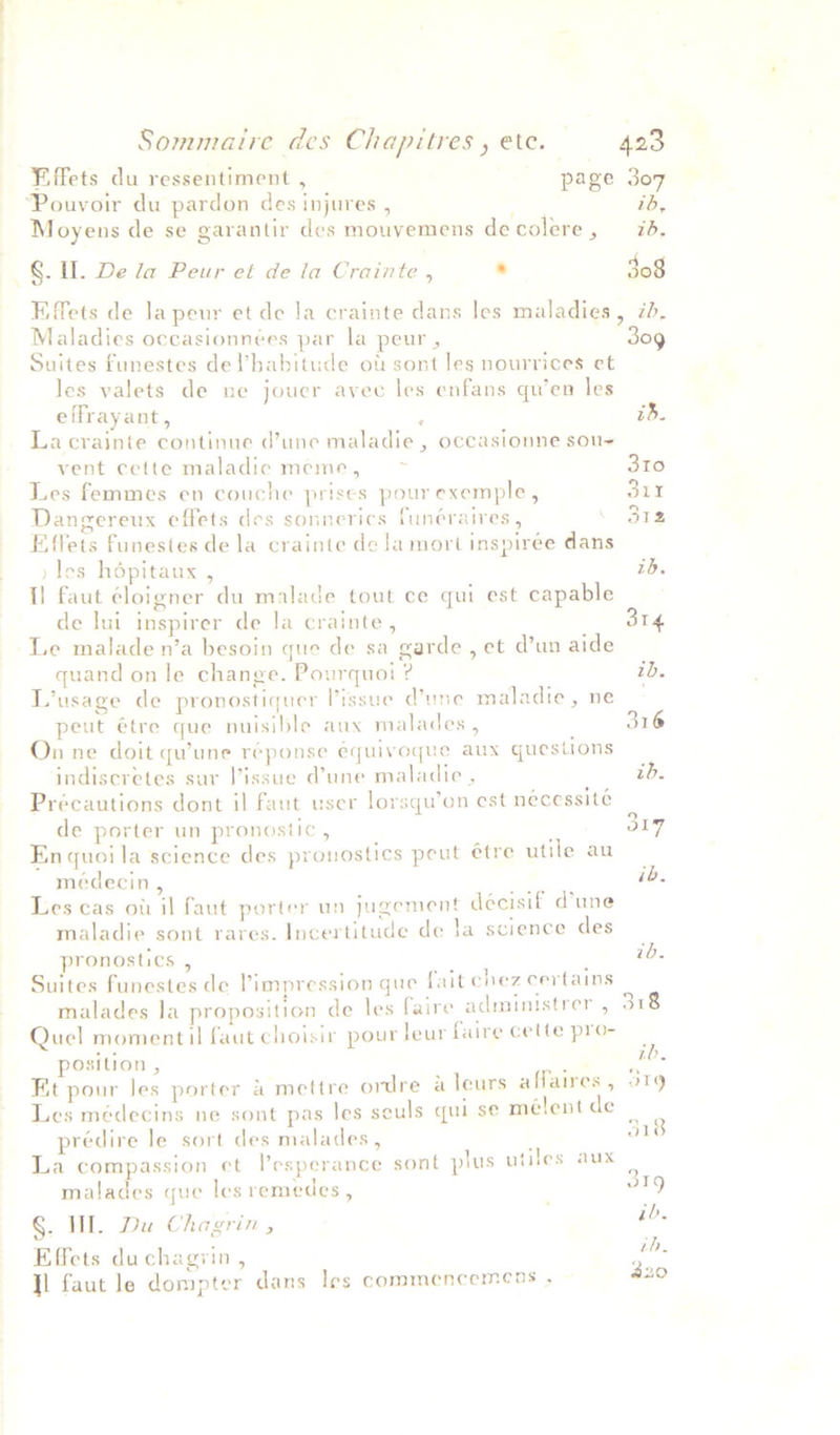 Fiffets du ressentiment , page 307 ‘Pouvoir du pardon des injures , 1b, Moyens de se garantir des mouvemens decolere, id. §. Il. De la Peur et de la Crainte , . 308 Eiffets de la peur et de Ja crainte dans les maladies, id. Maladies occasionnées par la peur , 30g Suites funestes de l’babitude ot sont les nourrices et les valets de ne jouer avec les enfans qu’en les effrayant, : is. La crajinte continue d’une maladie, occasionne sous vent cette maladie meme, > 3t0 Les femmes en couche prises pour exemple, 31Yr Dangereux effets des sonnerics funéraires , \ 31a Effets funestes de la crainte de la mort inspirée dans » les hépitaux , ib. I] faut éloigner du malade tout ce qui est capable de lui inspirer de la crainte, 314 Le malade n’a besoin que de sa garde , et d’un aide quand on le change. Pourquoi ? ib. L’usage de pronostiquer lissue Vune maladie, ne peut étre que nuisible aux malades , 316 On ne doit qu'une réponse equivoque aux questions indiseretes sur lissue dune maladie , ib. Précautions dont il faut user lorsqu’on est nécessité de porter un pronostic , 319 Enquoila science des pronostics peut étre utile au médecin , ib. Les cas ott il faut porter un jugement decisif d’une maladie sont rares. Incertitude de la science des pronostics , ib. Suites funestes de Pimpression gue fait cnez certains il ; faire administrer , 318 malades la proposition de les faire adminis ae Quel moment il faut choisir pour leur faire cette pro- : ib, position , : Et pour les porter &amp; mettre ordre a leurs affaires , 519 Les médecins ne sont pas les seuls qui se mélent de prédire le sort des malades, 518 La compassion ct l’esperance sont plus utiles aux ; 319 malades que les remedes , §. WI. Du Chagrin , ib. Effets duchagyin , ni Jl faut le dompter dans les commencemens , 20