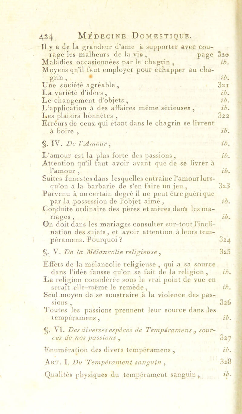 A424. Mrpgecinn DomuesTIQuE. ly ade la grandeur d’ame a supporter ayec cou- _ rage Jes malheurs de la vie, page Maladies occasionnées par le chagrin , Moyens qn’il faut employer pour echapper au cha- grin, . . Une société agréable , La varieté Widdes 4 Le changement d’objets , Les plaisirs honnétes , Erréurs de ceux. qui ¢tant dans le chagrin se liyrent Attention quwil faut avoir avant que de se livrer a Suites funestes dans lesquelles entraine l’amour lors- qu’on ala barbarie de s’en faire un jeu, Parvenu a uncertain degré il ne peut étre gueri que Conduite ordinaire des peres et meres dau’ les ma- On doit dans les mariages consulter sur-tout lincli- nation des sujets, et ayoir attention a leurs tem- §. V. De la Mélancolie religieuse , Effets de la mélancolie religicuse , qui a sa source La religion considerée sous le vrai point de yue en Scul moyen de se soustraire a la violence des pas- sions , Toutes les passions prennent leur source dans les §. VI. Des diverses especes de Tempéramens , sour- ces de nos passions , Enumération des divers tempéramens , . ArT. I. Du ‘Tempérament sanguin , 320 ib. zd. 321 th. 322 323 325 326 327 ih, 328  