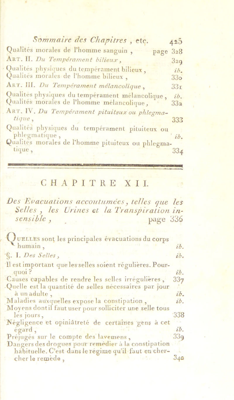 Qualités morales de Phomme sanguin , page 328 Art. Il. Du Tempérament bilieux , 329 -Qualitées physiques du tempérament bilieux , ib. Qualites morales de ’homme bilieux , 330 Art. lil. Du Tempérament mélancolique , 33E Qualites physiques du tempérament mélancolique, zd. Qualités morales de Phomme melancolique, ‘ 332 Art. IV. Du Tempérament pituiteux ou phlegma- tique , 333 Qualites physiques du tempérament pituiteux ou phlegmatique , es Qualites morales de homme pituiteux ou phlegma- tique , . 334 ET SE EEL PR TE EI PTE EE EP YT  C BA PED BOE Madd: ' Des Evacuations accoutumeées , telles que les Selles , les Urines et la Transpiration in- sensthle, page 336 Q UELLES sont les principales éyacuations du corps humain , 7b. *§. I. Des Selles , ib. ll est important que lesselles soient régulieres. Pour- quol ? zd. Causes capables de rendre les selles irrégulieres, 337 Quelle est la quantité de selles nécessaires par jour ° a unadulte , ib. Maladies auxquelles expose la constipation , zd. Moyens dontil faut user pour solliciter une selle tous les jours, ; 338 Negligence et opinidtreté de certaines ‘gens &amp; cet -s egard , ib. Préjugés sur le compte des lavemens , 339 Dangers des drogues pour remeédier a la constipation habituelle. C’est dansle régime qu'il faut en cher- _ - cher le remede , j 34a