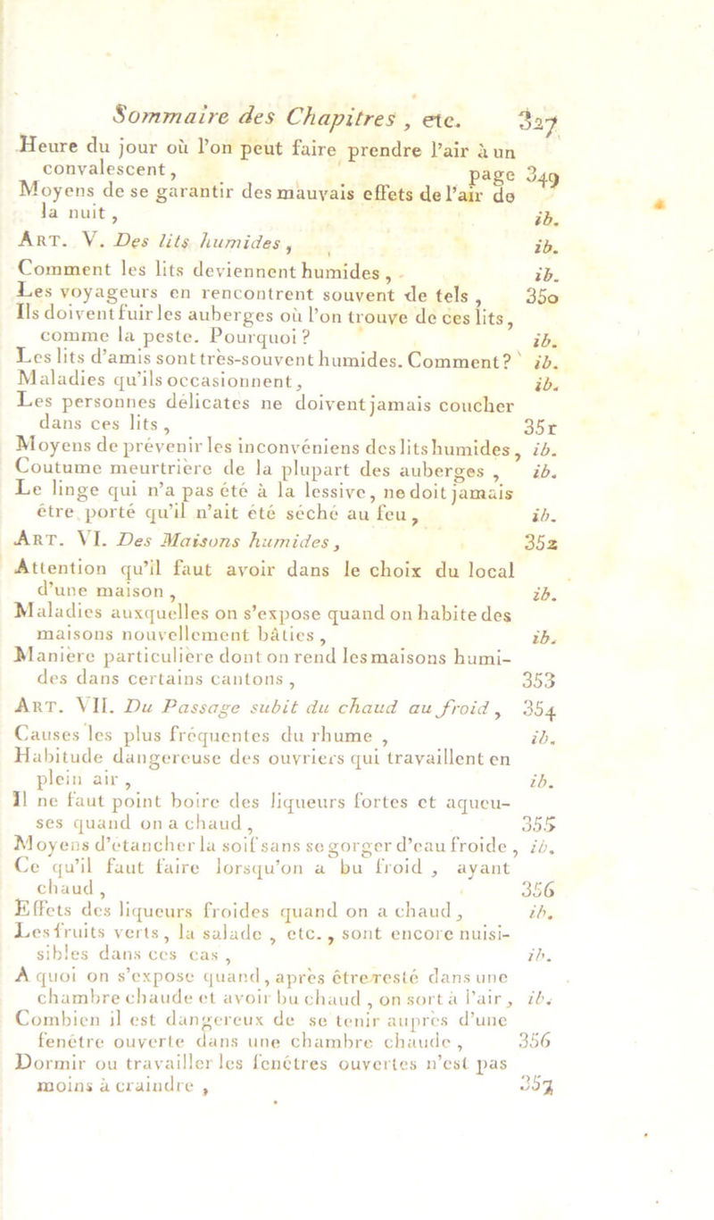 Heure du jour ot Pon peut faire prendre J’air dun convalescent , ; page Sag Moyens de se garantir des mauyais effetsdeVair de * Ja nuit, : ib. Art. V. Des lits humides , : % ib. Comment les lits deviennent humides, - rb. Les yoyageurs en rencontrent souvent de tels 350 Ils doivent fuir les auberges ou Pon trouve de ces {its ‘ comme la peste. Pourquoi ? : ; ib. Les lits d’amis sont tres-souvent humides. Comment? > tog Maladies qu’ils occasionnent, ib. Les personnes délicates ne doivent jamais coucher dans ces lits , 35r Moyens de prévenir les inconvéniens des lits humides 5 ile Coutume meurtriere de la plupart des auberges, ib. Le linge qui n’a pas été a la lessive, ne doit jamais étre porté qu il n’ait été séché au feu, ib, ArT. VI. Des Maisons humides, ' 352 Attention qu’il faut avoir dans le choix du local dune maison, tb. Maladies auxquelles on s’expose quand on habite des maisons nouvellement baties , rh. Maniere particuliere dont on rend lesmaisons humi- des dans certains cantons , a53 Art. VII. Du Passage subit du chaud au froid , 354 Causes les plus fréquentes du rhume , id. Habitude dangereuse des ouvriers qui trayaillent en plein air, tb. 1] ne faut point boire des liqueurs fortes et aqueu- ses quand onachaud, 355 Moyens d’ctancher la soif sans se gorger d’eau froide, id, Ce quwil faut faire lorsqu’on a bu froid , ayant chaud, i 356 Effets des liqueurs froides quand on a chaud, th, Lesfruits verts, la salade , etc., sont encore nuisi- sibles dans ces cas , id. A quoi on s’expose quand, apres étreresté dans une chambre chaude et avoir buchaud, onsorta lair, id. Combien il est dangereux de se tenir aupres d’une fenétre ouverte dans une chambre chaude , 356 Dormir ou trayailler les fenétres ouyertes n’est pas ee moins acraindre , 30%