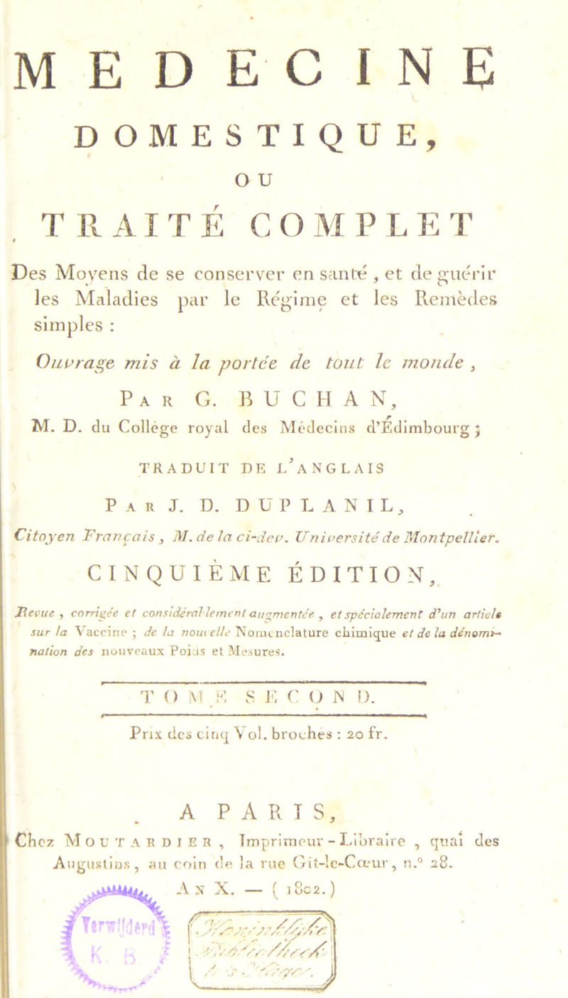DOMESTIQUE, Got TRAITE COMPLET Des Moyens de se conseryer en santé , et de guérir les Maladies par le Régime et Is Rakdes simples : Ouvrage mis a la portée de tout le monde , Par. Gs BU CHAN, M. D. du College royal des Médecins d’Edimbourg ; TRADUIT DE L’ANGLAIS Pat J... D. WUPLAN TLL, Citoyen Francais, M.delaci-dev. Université de Montpellier. CINQUIEME EDITION, Revue , corrigée et considgrablement augmentée , et spécialement d?un article sur la Vaccine ; de la nouvelle Nomenclature chimique e¢ de la dénom*- nation des nouveaux Poids et Mesures. TOME -*S$@#C ON D.  Prix des cing Vol. broches : 20 fr. A PARI S# . . - . Chez MovurarDIe£R, Imprimeur-Libraire , quai des Augustins, au coin i la rue Git-le-Coeur, n.° 28. Aw X. rb heot. 