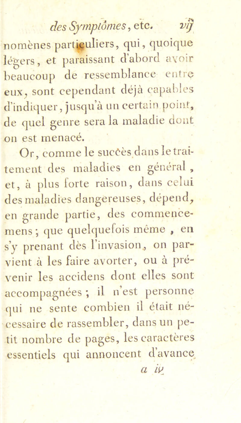 nomenes Reese qui, quoique léwers, et paraissant dabord avoir beaucoup de ressemblance entre eux, sont cependant deja capables d'indiquer, jusqu’a un certain point, de quel genre sera la maladie dont on est menace. , Or, comme le succés dans le trai- tement des maladies en général , et, a plus forte raison, dans celui des maladies dangereuses, dépend, | en grande partie, des commence- mens; que quelquefois méme , en sy prenant des linvasion, on par- vient a les faire avorter, ou a pré- venir les accidens dont elles sont accompagnées 5 il nest personne qui ne sente combien il était neé- -cessaire de rassembler, dans un pe- tit nombre de pages, les caracteres essentiels qui annoncent d’avance a iv  