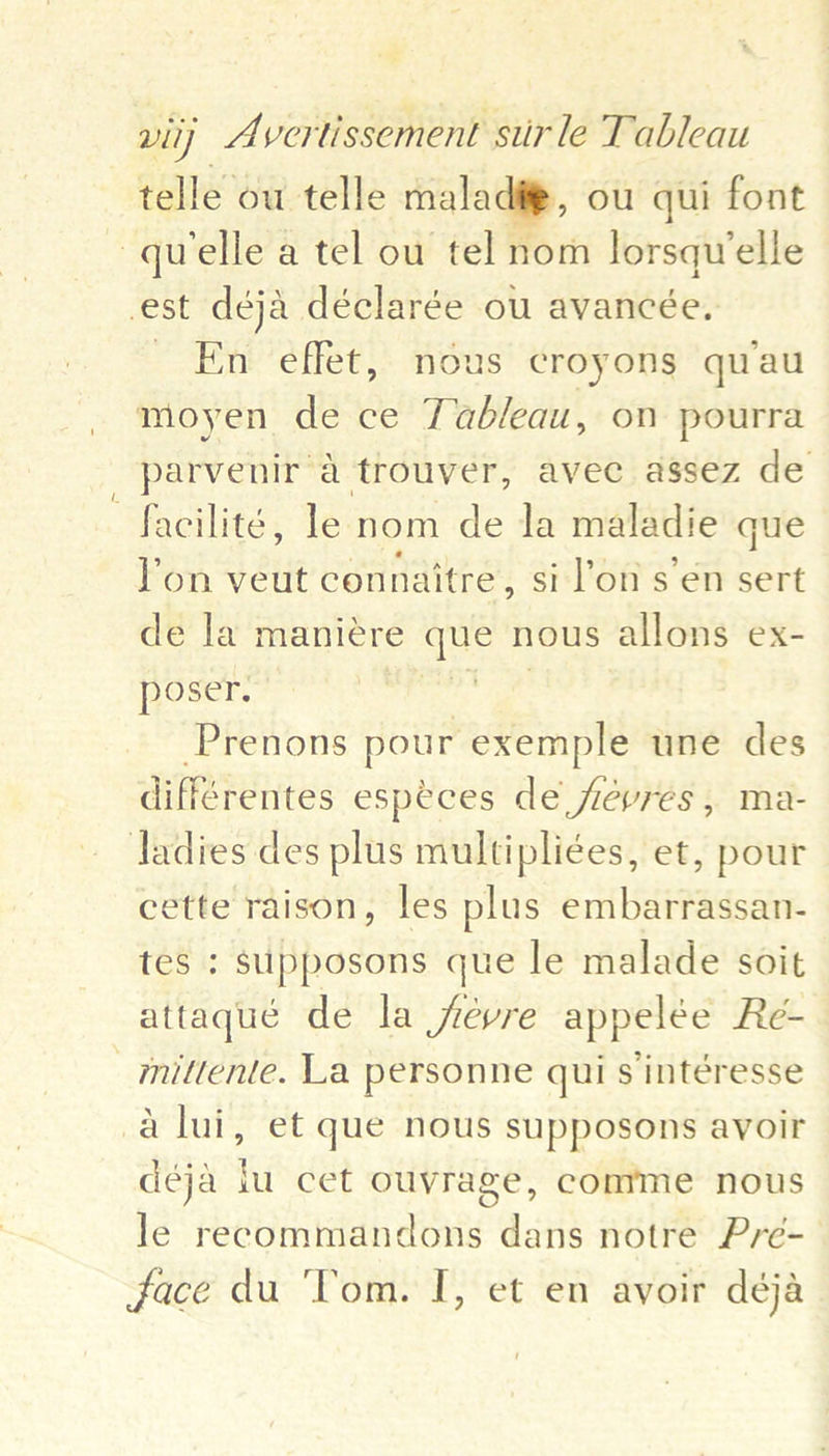 telle ou telle maladig@, ou qui font ~ quelle a tel ou tel nom lorsqu’elle est deja déclarée ou avancée. _ En effet, nous croyons quau moyen de ce Tableau, on pourra parvenir a trouver, avec assez de —facilité, le nom de la maladie que lon veut connaitre , si on s en sert de la maniére que nous allons ex- poser. | -Prenons hee oe une des différentes especes de jrevres , ma- ladies des plus multipliées, et, pour cette raison, les plus embarrassan- tes ; supposons que le malade soit attaqué de la févre appelée Re- _mittente. La personne qui s intéresse a lui, et que nous supposons avoir deja iu cet ouvrage, comme nous le reeommandons dans notre Pre-— ‘ face du ‘Tom. I, et en avoir deja