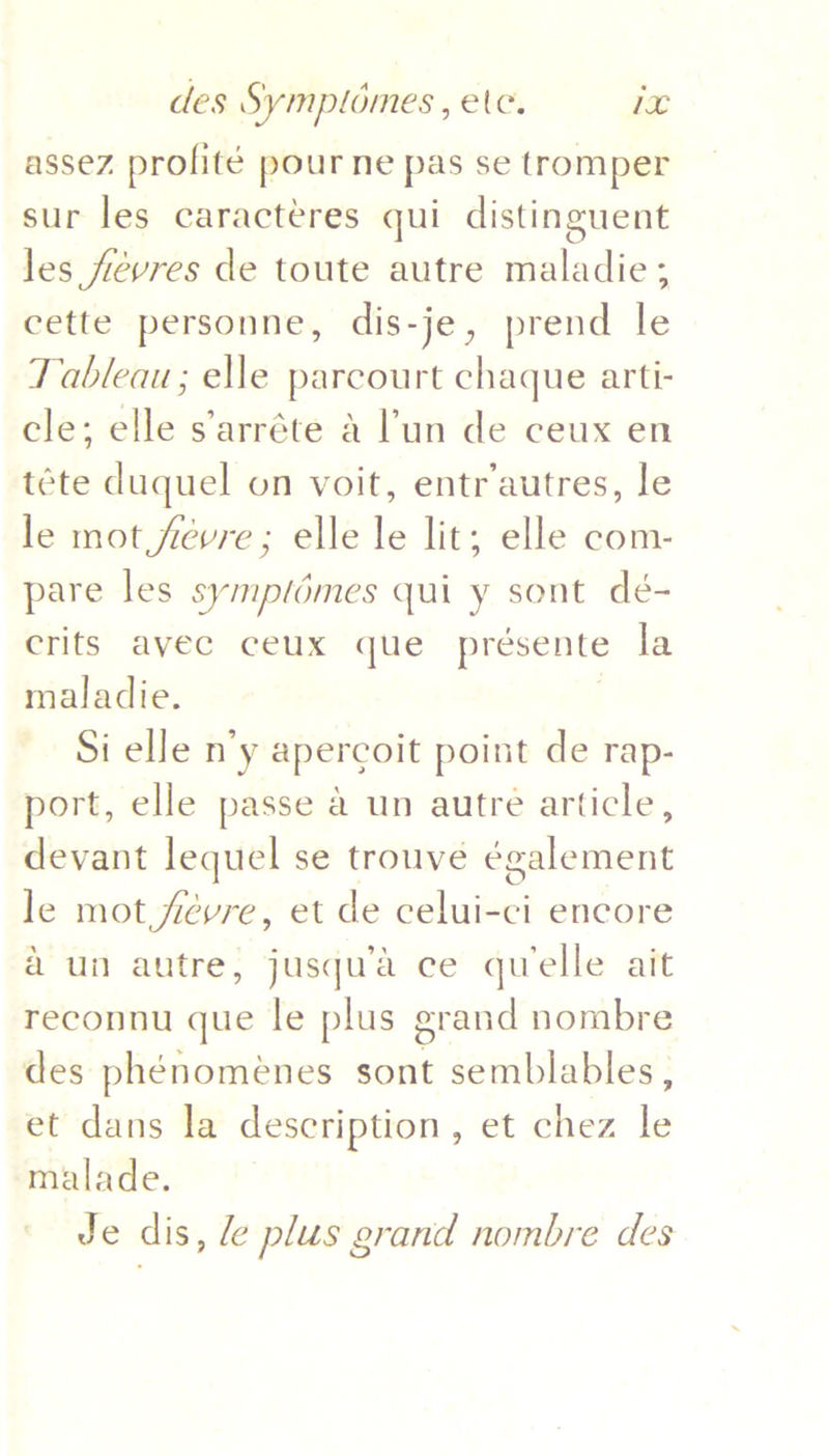 assez profité pour ne pas se tromper sur les caractéres qui distinguent les fevres de toute autre maladie; cette personne, dis-je, prend le Tableau; elle parcourt chaque arti- cle; elle s’arréte &amp; Pun de ceux en téte duquel on voit, entr’autres, le le mot fievre; elle le lit; elle com- pare les symptémes qui y sont dé- crits avec ceux que présente la maladie. Si elle n’y apercoit point de rap- port, elle passe a un autre article, devant lequel se trouve également le mot fevre, et de celui-ci encore a un autre, jusqu’a ce quelle ait reconnu que le plus grand nombre des phénoménes sont semblables , et dans la description, et chez i malade. Je dis, le plus grand nombre des