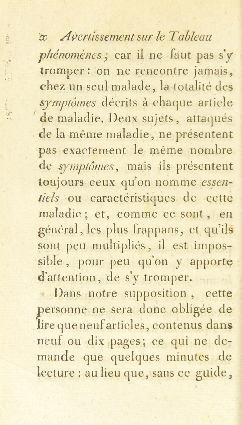 _ phénomeénes ; car il ne faut pas s'y tromper: on ne rencontre jamais, chez un seul malade, la totalité des symplomes décrits a chaque article ‘de maladie, Deux sujets, attaqués _de la méme maladie, ne présentent pas exactement le méme nombre de symplémes, mais ils présentent toujours. ceux quon nomme essen- icls ou caractéristiques de cette maladie; et, comme ce sont, en général, les plus frappans, et quils sont peu multipliés, il est impos- sible, pour peu quon y apporte dattention, de s’y tromper. - Dans notre supposition, cette personne ne sera done obligée de ire queneufarticles, contenus dans neuf ou dix pages; ce quine de- mande que quelques minutes de lecture ; au lieu que, sans ce guide,