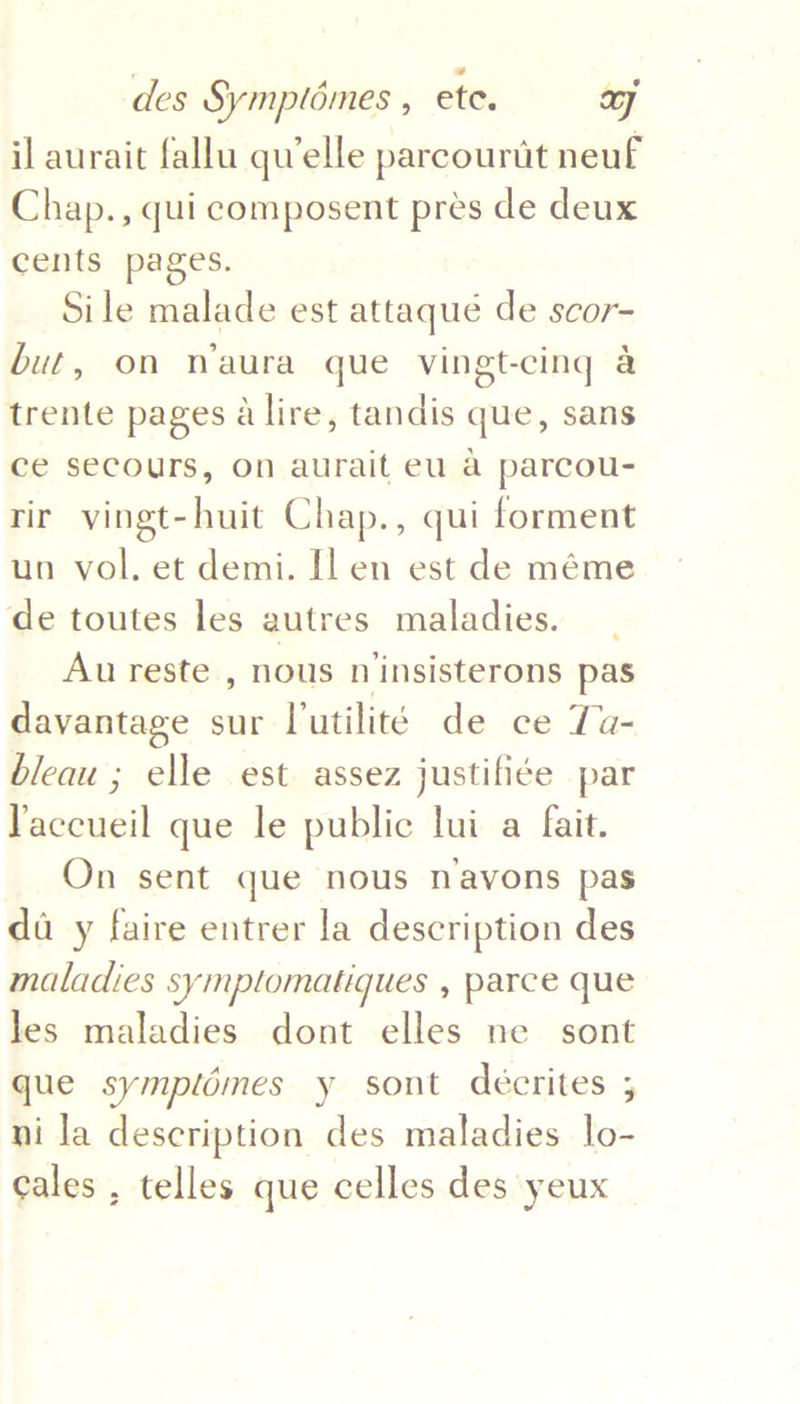 il aurait fallu qu'elle parcourdt neuf Chap., qui composent pres de deux cents pages. Sile malade est attaqué de scor- but, on waura que vingt-cing a trente pages a lire, tandis que, sans ce secours, on aurait eu a parcou- rir vingt-huit Chap., qui forment un vol. et demi. [l en est de méme de toutes les autres maladies. Au reste , nous niinsisterons pas davantage sur Vutilité de ce Ta- bleau ; elle est assez justifiée par accueil que le public lui a fait. On sent que nous navons pas da y faire entrer la description des maladies symplomatiques , parce que les maladies dont elles ne sont que symplomes y sont deécrites ; ni la description des maladies lo- cales , telles que celles des yeux