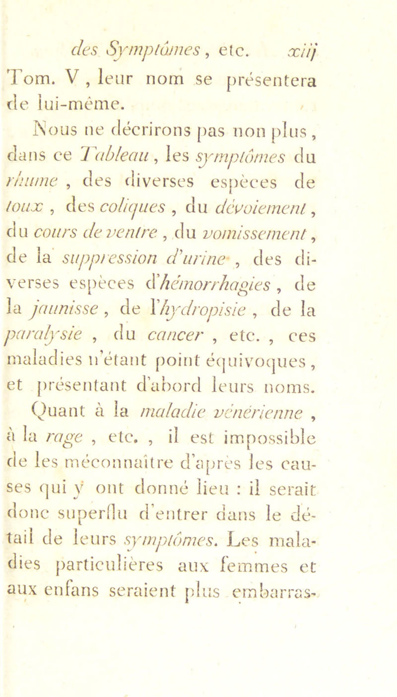 Tom. V, leur nom se_présentera de lui-méme. . ' Nous ne décrirons pas non plus, dans ce Tableau, les symplomes du riume , des diverses especes de toux , des coliques , du dévoiement , du cours de ventre , du vomissement , de la suppression durine, des di- verses especes dhémorrhagies , de la jaunisse , de Vhy saan de la paralysie , du cancer , etc. , ces maladies n’étant point équivoques , et présentant dabord leurs noms. Quant a la maladie vénérienne , a la rage , etc. , il est impossible de les méconnaitre d’apres les cau- ses qui y ont donné lieu: il serait done superflu d’entrer dans le dé- tail de leurs symplomes. Les mala- dies particuli¢res aux femmes et aux enfans seraient plus embarras-