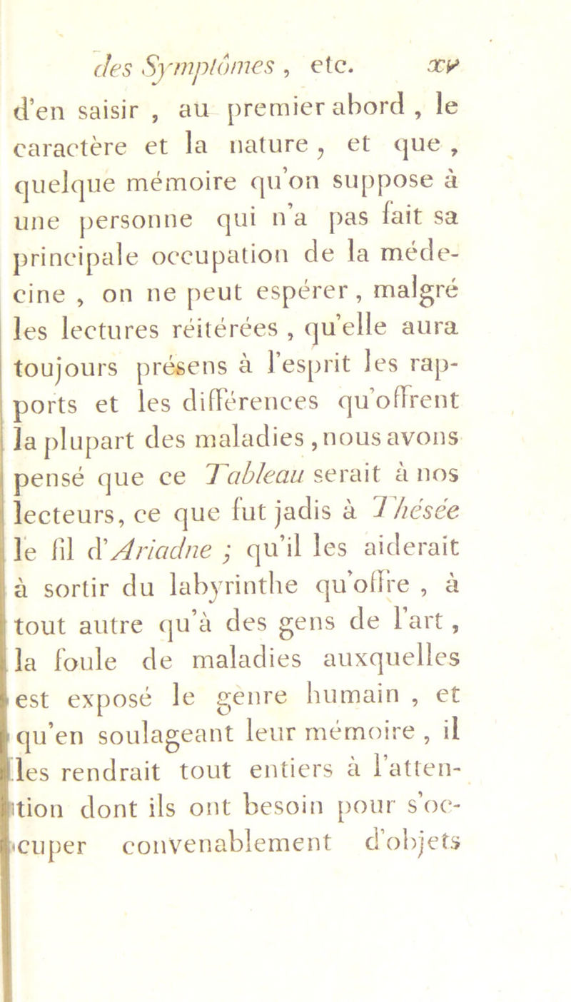 d’en saisir , au premier abord, le earactere et la nature, et que, quelque mémoire qu'on suppose a une personne qui n’a_ pas fait sa principale occupation de la méde- cine , on ne peut esperer, malgré les lectures réitérées , quelle aura toujours présens a lesprit les rap- ports et les différences qu offrent Ja plupart des maladies , nous avons pensé que ce Tableau serait anos lecteurs, ce que fut jadis a /Aésée le fil d Ariadne ; qu'il les aiderait a sortir du labyrinthe quofire , a tout autre qu’a des gens de l'art, la foule de maladies auxquelles est exposé le genre humain , et qu’en soulageant leur mémoire , il les rendrait tout entiers a l’atten- tion dont ils ont besoin pour s’oc- cuper convenablement d'objets