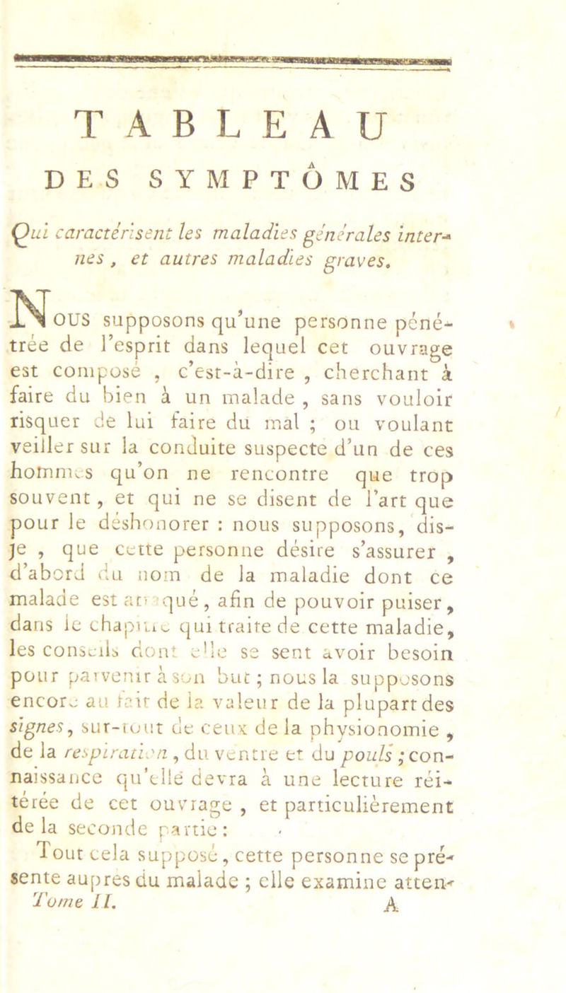  TABLEAU DES SYMPTOMES Qui caractérisent les maladies générales intera nes, et autres maladies graves, NS ous supposons qu’une personne péné- tree de l’esprit dans lequel cet ouvrage est Compose , c’est-a-dire , cherchant 4 faire du bien 4 un malade, sans vouloir risquer de lui faire du mal; ou voulant veiller sur la conduite suspecte d’un de ces hommes qu’on ne rencontre que trop souvent, et qui ne se disent de l’art que pour le deshonorer : nous supposons, dis- je , que cette personne desire s’assurer , d@abord du nom de Ja maladie dont ce malade est atisqué, afin de pouvoir puiser, dans le chapiire qui traite de cette maladie, les conscils dont elle se sent avoir besoin pour parvenirason but; nous la supposons encore au fait de ja valeur de la plupart des signes, sut-iout de ceux dela physionomie , de la respiration , du ventre et du pouls ;con- Maissance gu’ellé devra 4 une lecture réi- térée de cet ouviage, et particuli¢rement de la seconde partie: Tout cela suppost, cette personne se pre« sente aupres du malade ; elle examine atten- Lome II, A